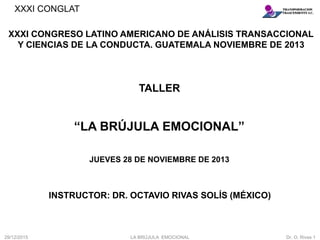 XXXI CONGLAT
“LA BRÚJULA EMOCIONAL”
XXXI CONGRESO LATINO AMERICANO DE ANÁLISIS TRANSACCIONAL
Y CIENCIAS DE LA CONDUCTA. GUATEMALA NOVIEMBRE DE 2013
TALLER
JUEVES 28 DE NOVIEMBRE DE 2013
INSTRUCTOR: DR. OCTAVIO RIVAS SOLÍS (MÉXICO)
29/12/2015 LA BRÚJULA EMOCIONAL Dr. O. Rivas 1
 