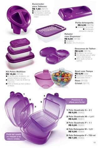 Pressione no
clique para fechar.
Descanso de Talher
R$ 4,90 (76179)
n De plástico, na cor roxa.
n Três divisórias para um talher
maior e dois menores.
n Ótimo auxílio na hora de
cozinhar.
Ralador
com Dispenser
R$ 8,90 (76130)
n De plástico.
n Medidas: 24 x 15 x 6,5 cm.
Roxo (76129)
Cristal (76117)
Bowl com Tampa
R$ 8,90 cada
n De plástico com tampa.
n Capacidade: 650 ml.
R
C
B
R
n
n
Porta-detergente
R$ 6,90 (76178)
n De plástico, na cor roxa.
n Divisória para
detergente e esponja.
Kit Potes Multiúso
R$ 15,90 (76176)
n Kit de três potes de plástico, cor
natural e tampa na cor roxa.
n Tamanhos: P (400 ml), M (800 ml)
e G (1,5 l).
n Pode ser levado ao micro-ondas e
ao freezer.
Escorredor
para Talheres
R$ 7,90 (76177)
n De plástico, na cor roxa.
n Três divisórias e aberturas
no fundo para escorrer
a água.
4
5
3
2
1
1 Pote Quadrado G – 2 l
R$ 9,90 (76062)
2 Pote Quadrado M – 1,4 l
R$ 8,90 (76061)
3 Pote Quadrado P – 1 l
R$ 5,90 (76060)
4 Pote Retangular M – 1,2 l
R$ 9,90 (76064)
5 Pote Retangular P – 750 ml
R$ 7,90 (76063)
Pode ser usado
no freezer e no
micro-ondas.
11
BR_CUIDADOSPARACASA_JVILLA11-13.indd 11 5/24/13 5:09 AM
PDF/X-4 ISOarizona.flow
www.arizona.com.br +55 11 3847-1977 683759_BR_JVILLA_Colheita11-13_P011.pdf - 156.0 x 230.0 mm - p?g. 11BLACK YELLOW MAGENTA CYAN
Ag?ncia: Arizona | Cliente: Arizona
Processado por arizona.flow em Fri May 24 05:11:17 2013
 
