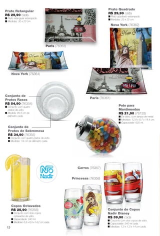 Conjunto de
Pratos de Sobremesa
R$ 34,90 (76355)
n Conjunto com quatro pratos de vidro.
n Medidas: 19 cm de diâmetro cada.
Conjunto de
Pratos Rasos
R$ 54,90 (76354)
n Conjunto com quatro
pratos de vidro.
n Medida: 26,5 cm de
diâmetro cada.
Copos Octavados
R$ 25,90 (76356)
n Conjunto com dois copos
octavados de vidro.
n Capacidade: 340 ml.
n Medidas: 6,8 x 6,8 x 14,2 cm cada.
Prato Quadrado
R$ 29,90 cada
n Prato quadrado estampado.
n Medidas: 25 x 25 cm.
Pote para
Mantimentos
R$ 21,90 (76133)
n De vidro, com tampa de metal.
n Medidas: 12,8 x 8,7 x 14,4 cm.
n Capacidade: 620 ml.
Prato Retangular
R$ 29,90 cada
n Prato retangular estampado.
n Medidas: 30 x 20 cm.
Nova York (76364)
Paris (76361)
Conjunto de Copos
Nadir Disney
R$ 39,90 cada
n Conjunto com dois copos de vidro.
n Capacidade: 340 ml cada.
n Medidas: 7,3 x 7,3 x 14 cm cada.
Paris (76363)Paris (76363)
opos
opos de vidro
Conju
Nadir
R$ 39
n Conjunto com dois co
n C id d 340 l
unto de Co
Disney
9,90 cada
nto com dois co
Princesas (76358)
Carros (76357)
Nova York (76362)
12
BR_CUIDADOSPARACASA_JVILLA11-13.indd 12 5/24/13 6:48 AM
PDF/X-4 ISOarizona.flow
www.arizona.com.br +55 11 3847-1977 683759_BR_JVILLA_Colheita11-13_P012.pdf - 156.0 x 230.0 mm - p?g. 12BLACK YELLOW MAGENTA CYAN
Ag?ncia: Arizona | Cliente: Arizona
Processado por arizona.flow em Fri May 24 06:49:44 2013
 