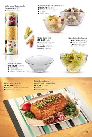 Saladeira Redonda
R$ 14,90 (76463)
n De acrílico transparente.
n Capacidade: 500 ml.
n Medidas: 8 x 13,5 cm.
Conjunto de Saladeiras Kig
R$ 29,90 (76461)
n Conjunto com seis minitigelas.
n De vidro.
n Medida: 9,4 cm.
Tábua para Carne
R$ 15,90 (76131)
n De plástico, com textura antideslizante.
n Medidas: 32,5 x 23 cm.
Lata para Espaguete
R$ 32,90 (76705)
n Medidas: 26,5 x 8 cm.
Clipe com Ímã
R$ 9,90 cada
n Clipe de silicone com ímã
para fechar saquinhos.
Amarelo (76687)
Laranja (76690)
Potinho Acqua
R$ 15,90 (76360)
n Pote de vidro.
n Capacidade: 350 ml.
n Medidas: 13,5 x 13,5 x 5,5 cm.
Jogo Americano
Retrô com 2 unidades
R$ 8,50 (57789)
n De plástico.
n Medidas: 29 x 39 cm.
13
BR_CUIDADOSPARACASA_JVILLA11-13.indd 13 5/24/13 5:10 AM
PDF/X-4 ISOarizona.flow
www.arizona.com.br +55 11 3847-1977 683759_BR_JVILLA_Colheita11-13_P013.pdf - 156.0 x 230.0 mm - p?g. 13BLACK YELLOW MAGENTA CYAN
Ag?ncia: Arizona | Cliente: Arizona
Processado por arizona.flow em Fri May 24 05:11:16 2013
 