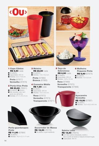 Preta (67882)
Branca (67883)
3 Meleira
R$ 22,90 cada
n De plástico.
n Medidas: 7,8 x 15,3 cm.
5 Taça de
Sobremesa
R$ 6,90 cada
n De plástico.
n Capacidade: 300 ml.
n Medidas: 14,5 x 13 cm.
Vermelha (67870)
Roxa (67869)
Transparente (67868)
4 Cremeira Média
R$ 7,90 cada
n De plástico.
n Capacidade: 350 ml.
n Medidas: 13,5 x 6,5 cm.
Transparente (67871)
Roxa (67872)
Vermelha (67873)
Preto (67877)
Vermelho (67879)
1 Copo Cônico
R$ 9,90 cada
n De plástico.
n Capacidade: 500 ml.
n Medidas: 9,5 x 14,8 cm.
2 Porta-frios Preto
R$ 23,90 (76001)
n De plástico. n Atóxico.
n Não transfere odor nem
gosto aos alimentos.
n Medidas: 21,7 x 16 x 4 cm.
6 Molheira
Pequena Preta
R$ 5,90 (67874)
n De plástico.
n Medidas: 10 x 4,5 cm.
Escorredor de Massa
R$ 18,90 (76172)
n De plástico super-resistente.
Saleiro Luna
R$ 15,90 (76915)
n Com face externa texturizada, resiste a
risco e pode ser levado à máquina de lavar louças.
n Capacidade: 480 ml.
Luna
Porta-guardanapos
Preto
R$ 11,90 (67884)
n De plástico.
n Medidas: 14,5 x 3,7 x 11 cm.
Açucareiro
Vermelho
R$ 19,90 (67881)
n De plástico.
n Medidas: 13,5 x 9,5 x 9,5 cm.
1
3
4
5
6
2
14
BR_CUIDADOSPARACASA_JVILLA11-13.indd 14 5/25/13 10:39 AM
PDF/X-4 ISOarizona.flow
www.arizona.com.br +55 11 3847-1977 683759_BR_JVILLA_Colheita11-13_P014.pdf - 156.0 x 230.0 mm - p?g. 14BLACK YELLOW MAGENTA CYAN
Ag?ncia: Arizona | Cliente: Arizona
Processado por arizona.flow em Sat May 25 10:43:53 2013
 