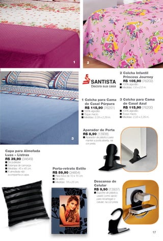 3 Colcha para Cama
de Casal Azul
R$ 115,90 (76200)
n 100% algodão.
n Toque macio.
n Medidas: 2,03 x 2,29 m.
1 Colcha para Cama
de Casal Púrpura
R$ 115,90 (76201)
n 100% algodão.
n Toque macio.
n Medidas: 2,03 x 2,29 m.
2 Colcha Infantil
Princess Journey
R$ 105,90 (76202)
n 100% algodão.
n Medidas: 1,6 x 2,5 m.
Capa para Almofada
Luxo – Listras
R$ 39,90 (34649)
n De poliéster.
n Estampa de camurça.
n Medidas: 45 x 45 cm.
n A almofada não
acompanha a capa.
Descanso de
Celular
R$ 9,90 (13937)
n Suporte de plástico,
usado como apoio
para recarregar o
celular, na cor preta.
Aparador de Porta
R$ 8,90 (13938)
n Aparador de plástico para
manter a porta aberta, na
cor preta.
Porta-retrato Estilo
R$ 59,90 (34654)
n Para fotos de 10 x 15 cm.
n De vidro.
n Medidas: 18 x 23 cm.
1 2
3
17
BR_CUIDADOSPARACASA_JVILLA11-13.indd 17 5/25/13 10:40 AM
PDF/X-4 ISOarizona.flow
www.arizona.com.br +55 11 3847-1977 683759_BR_JVILLA_Colheita11-13_P017.pdf - 156.0 x 230.0 mm - p?g. 17BLACK YELLOW MAGENTA CYAN
Ag?ncia: Arizona | Cliente: Arizona
Processado por arizona.flow em Sat May 25 10:43:52 2013
 
