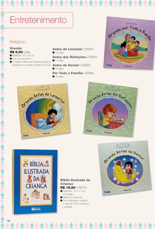 Religioso
Orando
R$ 5,90 cada
n Medidas: 20 x 20 cm.
n Livro em brochura.
n A coleção Pequenas Orações auxilia os
pequenos no primeiro contato com a fé.
Antes de Levantar (76883)
n 16 págs.
Antes das Refeições (76884)
n 17 págs.
Por Toda a Família (76886)
n 19 págs.
Antes de Dormir (76885)
n 18 págs.
Bíblia Ilustrada da
Criança
R$ 19,90 (76873)
n Medidas: 12 x 17 cm,
272 págs.
n Bíblia em brochura.
n Com linguagem simples
e mais de 300 ilustrações
coloridas.
Entretenimento
18
BR_ENTRETENIMENTO_JVILLA11-13.indd 18 5/24/13 8:52 AM
PDF/X-4 ISOarizona.flow
www.arizona.com.br +55 11 3847-1977 683759_BR_JVILLA_Colheita11-13_P018.pdf - 156.0 x 230.0 mm - p?g. 18BLACK YELLOW MAGENTA CYAN
Ag?ncia: Arizona | Cliente: Arizona
Processado por arizona.flow em Fri May 24 08:54:06 2013
 