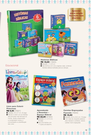 Aprendendo
a Desenhar –
Espaço Sideral
R$ 22,90 (67850)
n Medidas: 21 x 27,5 cm,
40 págs.
n Traz uma história com
11 lições de desenho.
Livro para Colorir
Princesas
R$ 5,90 (76931)
n Medidas: 20 x 27 cm, 32 págs.
n Para ler e colorir com as histórias
das princesas mais famosas do
mundo. Ajuda a desenvolver
a coordenação motora, a
concentração e a identifcação
das cores.
Caretas Engraçadas
Fazenda (76940)
R$ 15,90
n Medidas: 20,5 x 20,5 cm, 16 págs.
n Com mais de cinquenta adesivos
para misturar e combinar, criando
caretas muito engraçadas.
Aprender
sobre religião
fca muito mais
divertido.
Educacional
Histórias Bíblicas
R$ 19,90 (13940)
n Medidas: 17 x 22 cm.
n Seis livrinhos com cinco páginas cada, contendo
histórias bíblicas ilustradas para as crianças.
19
BR_ENTRETENIMENTO_JVILLA11-13.indd 19 5/24/13 8:52 AM
PDF/X-4 ISOarizona.flow
www.arizona.com.br +55 11 3847-1977 683759_BR_JVILLA_Colheita11-13_P019.pdf - 156.0 x 230.0 mm - p?g. 19BLACK YELLOW MAGENTA CYAN
Ag?ncia: Arizona | Cliente: Arizona
Processado por arizona.flow em Fri May 24 08:54:06 2013
 