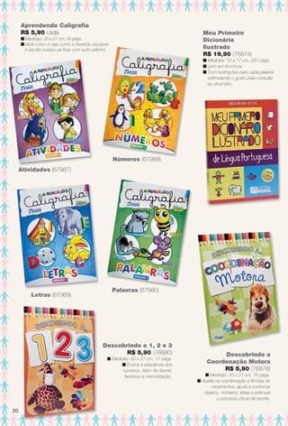 Aprendendo Caligrafa
R$ 5,90 cada
n Medidas: 20 x 27 cm, 24 págs.
n Abra o livro e veja como é divertido escrever.
A escrita cursiva vai fcar com outro jeitinho.
Letras (67989)
Palavras (67990)
Atividades (67987)
Números (67988)
Descobrindo o 1, 2 e 3
R$ 5,90 (76880)
n Medidas: 20 x 27 cm, 17 págs.
n Ensina a sequência dos
números. Além de divertir,
favorece a memorização.
Meu Primeiro
Dicionário
Ilustrado
R$ 19,90 (76874)
n Medidas: 12 x 17 cm, 287 págs.
n Livro em brochura.
n Com ilustrações para cada palavra,
estimulando o gosto pela consulta
ao dicionário.
Descobrindo a
Coordenação Motora
R$ 5,90 (76878)
n Medidas: 20 x 27 cm, 16 págs.
n Auxilia na coordenação e frmeza de
movimentos, ajuda a contornar
objetos, números, letras e estimula
o processo inicial da escrita.
20
BR_ENTRETENIMENTO_JVILLA11-13.indd 20 5/24/13 8:55 AM
PDF/X-4 ISOarizona.flow
www.arizona.com.br +55 11 3847-1977 683759_BR_JVILLA_Colheita11-13_P020.pdf - 156.0 x 230.0 mm - p?g. 20BLACK YELLOW MAGENTA CYAN
Ag?ncia: Arizona | Cliente: Arizona
Processado por arizona.flow em Fri May 24 08:57:07 2013
 