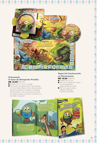 Peixonauta
O Caso do Brinquedo Perdido
R$ 15,90 (76170)
n Medidas: 20,5 x 27,5 cm, 32 págs.
n Peixonauta é um agente secreto muito especial.
Com seus amigos Marina e Zico, ele está sempre
disposto a desvendar os mistérios e problemas
das redondezas. O que você acha de se juntar
aos amigos e ajudar a encontrar o brinquedo que
foi deixado no parque?
Super-kit Conhecendo
os Dinossauros
R$ 19,90 (76215)
n Medidas: 85 x 52 cm.
n Viaje com a coleção até o tempo
em que gigantescos
répteis dominavam a Terra.
n DVD com jogos, músicas,
karaokês, atividades
e desenhos animados.
21
BR_ENTRETENIMENTO_JVILLA11-13.indd 21 5/24/13 8:55 AM
PDF/X-4 ISOarizona.flow
www.arizona.com.br +55 11 3847-1977 683759_BR_JVILLA_Colheita11-13_P021.pdf - 156.0 x 230.0 mm - p?g. 21BLACK YELLOW MAGENTA CYAN
Ag?ncia: Arizona | Cliente: Arizona
Processado por arizona.flow em Fri May 24 08:57:06 2013
 
