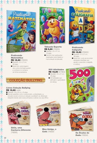 Coleção Bullying
Meu Amigo, o
Cotó (76693)
Gióia, uma
Cachorra Diferente
(76695)
Praticando
Matemática
R$ 15,90 (76933)
n Medidas: 20 x 27 cm,
96 págs.
n Neste livro, personagens
dos contos de fadas ajudam
a conhecer os números
de forma encantadora.
Praticando
Caligrafa
R$ 15,90 (76932)
n Medidas: 20 x 27 cm,
96 págs.
n Neste livro, você vai encontrar
atividades divertidas que
ajudam a exercitar a caligrafa
e a leitura.
Tabuada Esperta
R$ 5,90 (76930)
n Medidas: 20 x 27 cm,
16 págs.
n Este livro traz explicações
detalhadas sobre fxação e
memorização da tabuada.
500 Atividades
R$ 15,90 (67984)
n Medidas: 20 x 27 cm,
96 págs.
n 500 atividades que
estimulam o aprendizado
da criança.
Livros Coleção Bullying
R$ 19,90 cada
n Medidas: 29 x 29 cm, 20 págs.
n Aborda questões como o preconceito, a diversidade e a
inclusão social e ensina as crianças a aceitarem as diferenças.
Desperte desde cedo esses princípios e valores nos seus flhos.
Os Óculos do
Dudu (76694)
Ó
22
BR_ENTRETENIMENTO_JVILLA11-13.indd 22 5/24/13 10:01 AM
PDF/X-4 ISOarizona.flow
www.arizona.com.br +55 11 3847-1977 683759_BR_JVILLA_Colheita11-13_P022.pdf - 156.0 x 230.0 mm - p?g. 22BLACK YELLOW MAGENTA CYAN
Ag?ncia: Arizona | Cliente: Arizona
Processado por arizona.flow em Fri May 24 10:02:58 2013
 