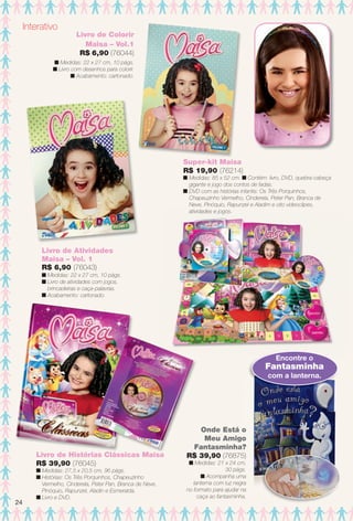 Interativo
Livro de Atividades
Maisa – Vol. 1
R$ 6,90 (76043)
n Medidas: 22 x 27 cm, 10 págs.
n Livro de atividades com jogos,
brincadeiras e caça-palavras.
n Acabamento: cartonado.
Livro de Histórias Clássicas Maisa
R$ 39,90 (76045)
n Medidas: 27,5 x 20,5 cm, 96 págs.
n Histórias: Os Três Porquinhos, Chapeuzinho
Vermelho, Cinderela, Peter Pan, Branca de Neve,
Pinóquio, Rapunzel, Aladin e Esmeralda.
n Livro e DVD.
i
Onde Está o
Meu Amigo
Fantasminha?
R$ 39,90 (76875)
n Medidas: 21 x 24 cm,
30 págs.
n Acompanha uma
lanterna com luz negra
no formato para ajudar na
caça ao fantasminha.
Encontre o
Fantasminha
com a lanterna.
Livro de Colorir
Maisa – Vol.1
R$ 6,90 (76044)
n Medidas: 22 x 27 cm, 10 págs.
n Livro com desenhos para colorir.
n Acabamento: cartonado.
Super-kit Maisa
R$ 19,90 (76214)
n Medidas: 85 x 52 cm. n Contém: livro, DVD, quebra-cabeça
gigante e jogo dos contos de fadas.
n DVD com as histórias infantis: Os Três Porquinhos,
Chapeuzinho Vermelho, Cinderela, Peter Pan, Branca de
Neve, Pinóquio, Rapunzel e Aladim e oito videoclipes,
atividades e jogos.
24
BR_ENTRETENIMENTO_JVILLA11-13.indd 24 5/24/13 9:00 AM
PDF/X-4 ISOarizona.flow
www.arizona.com.br +55 11 3847-1977 683759_BR_JVILLA_Colheita11-13_P024.pdf - 156.0 x 230.0 mm - p?g. 24BLACK YELLOW MAGENTA CYAN
Ag?ncia: Arizona | Cliente: Arizona
Processado por arizona.flow em Fri May 24 09:03:17 2013
 