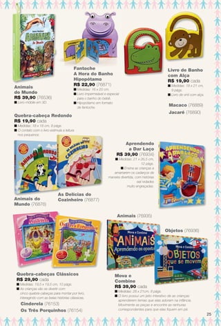 Animais do
Mundo (76876)
As Delícias do
Cozinheiro (76877)
Quebra-cabeça Redondo
R$ 19,90 cada
n Medidas: 18 x 18 cm, 8 págs.
n O contato com o livro estimula a leitura
nos pequenos.
Aprendendo
a Dar Laço
R$ 39,90 (76934)
n Medidas: 21 x 26,5 cm,
12 págs.
n Ensina as crianças a
amarrarem os cadarços de
maneira divertida, com histórias
eat ividades
muito engraçadas.
Os Três Porquinhos (76154)
Cinderela (76153)
Quebra-cabeças Clássicos
R$ 29,90 cada
n Medidas: 19,5 x 19,5 cm, 10 págs.
n As crianças vão se divertir com
cinco quebra-cabeças para montar por livro,
interagindo com as belas histórias clássicas.
Mova e
Combine
R$ 39,90 cada
n Medidas: 28 x 21cm, 8 págs.
n O livro possui um jeito interativo de as crianças
aprenderem temas que elas adoram na infância.
Movimente as peças e encontre as ranhuras
correspondentes para que elas fquem em pé.
Animais (76935)
Objetos (76936)
Fantoche
A Hora do Banho
Hipopótamo
R$ 22,90 (76871)
n Medidas: 16 x 20 cm.
n Livro impermeável e especial
para o banho do bebê.
n Hipopótamo em formato
de fantoche.
Livro de Banho
com Alça
R$ 19,90 cada
n Medidas: 18 x 21 cm,
9 págs.
n Livro de vinil com alça.
Jacaré (76890)
Macaco (76889)
Animais
do Mundo
R$ 39,90 (76536)
n Livro-móbile em 3D.
25
BR_ENTRETENIMENTO_JVILLA11-13.indd 25 5/24/13 9:01 AM
PDF/X-4 ISOarizona.flow
www.arizona.com.br +55 11 3847-1977 683759_BR_JVILLA_Colheita11-13_P025.pdf - 156.0 x 230.0 mm - p?g. 25BLACK YELLOW MAGENTA CYAN
Ag?ncia: Arizona | Cliente: Arizona
Processado por arizona.flow em Fri May 24 09:03:17 2013
 
