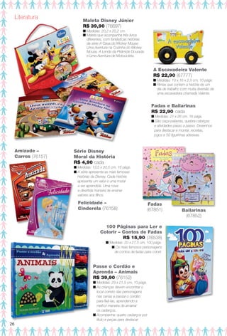 Série Disney
Moral da História
R$ 4,90 cada
n Medidas: 13,5 x 20,5 cm, 16 págs.
n A série apresenta as mais famosas
histórias da Disney. Cada história
apresenta um valor e uma moral
a ser aprendida. Uma nova
e divertida maneira de ensinar
valores aos flhos.
Fadas e Bailarinas
R$ 22,90 cada
n Medidas: 21 x 26 cm, 16 págs.
n São caça-palavras, quebra-cabeças
e atividades passo a passo. Desenhos
para destacar e montar, receitas,
jogos e 50 fgurinhas adesivas.
Fadas
(67851) Bailarinas
(67852)
A Escavadeira Valente
R$ 22,90 (67777)
n Medidas: 10 x 16 x 2,5 cm, 10 págs.
n Rimas que contam a história de um
dia de trabalho com muita diversão de
uma escavadeira chamada Valente.
100 Páginas para Ler e
Colorir – Contos de Fadas
R$ 15,90 (76538)
n Medidas: 20 x 27,5 cm, 100 págs.
n Os mais famosos personagens
de contos de fadas para colorir.
Literatura Maleta Disney Júnior
R$ 39,90 (76697)
n Medidas: 20,2 x 20,2 cm.
n Maleta que acompanha três livros
diferentes, com fantásticas histórias
da série A Casa do Mickey Mouse:
Uma Aventura na Cozinha do Mickey
Mouse, A Lenda da Pirâmide Dourada
e Uma Aventura de Motocicleta.
Felicidade –
Cinderela (76158)
Amizade –
Carros (76157)
Passe o Cordão e
Aprenda – Animais
R$ 39,90 (76152)
n Medidas: 29 x 21,5 cm, 10 págs.
n As crianças devem encontrar o
local correto das personagens
nas cenas e passar o cordão
para fxá-las, aprendendo a
melhor maneira de amarrar
os cadarços.
n Acompanha: quatro cadarços por
título e peças para destacar.
26
BR_ENTRETENIMENTO_JVILLA11-13.indd 26 5/24/13 9:05 AM
PDF/X-4 ISOarizona.flow
www.arizona.com.br +55 11 3847-1977 683759_BR_JVILLA_Colheita11-13_P026.pdf - 156.0 x 230.0 mm - p?g. 26BLACK YELLOW MAGENTA CYAN
Ag?ncia: Arizona | Cliente: Arizona
Processado por arizona.flow em Fri May 24 09:07:13 2013
 