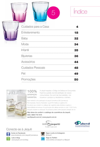 Este material é uma publicação da Jequiti Cosméticos (SS Cosméticos).
Pré-impressão: Arizona. Impressão: Log & Print Gráfca e Logística S.A.
Os preços que constam no catálogo são sugeridos pela empresa e sujeitos a
disponibilidade de estoque. As promoções são válidas somente no ciclo 11/2013 e/ou
enquanto durarem os estoques. Os produtos podem sofrer pequena variação de cor.
A Jequiti respeita o Código de Defesa do Consumidor.
Fazemos questão da total satisfação de nossos
consumidores. Se você não fcar satisfeito, nós
trocamos o produto ou devolvemos o dinheiro.
100%
SATISFAÇÃO
GARANTIDA.
Não deixe de conferir o catálogo de cosméticos da Jequiti.
SAC: 0800 776 7575
sac@jequiti.com.br | www.jequiti.com.br
Índice
Conecte-se à Jequiti
Leia o blog:
www.jequiti.com.br/blog
Curta no Facebook:
www.facebook.com/JequitiCosmeticos
Siga no Twitter:
www.twitter.com/jequiti ou @jequiti
É atual. É para você.
Siga e curta no Instagram:
@Jequiti
Cuidados para a Casa
Entretenimento
Baby
Moda
Infantil
Bijuterias
Acessórios
Cuidados Pessoais
Pet
Promoções
4
18
32
34
35
36
44
48
49
50
5
Cu
Ent
Ba
Mo
BR_INDICE_JVILLA11-13.indd 3 5/29/13 10:59 AM
PDF/X-4 ISOarizona.flow
www.arizona.com.br +55 11 3847-1977 683759_BR_JVILLA_Colheita11-13_P003.pdf - 156.0 x 230.0 mm - p?g. 3BLACK YELLOW MAGENTA CYAN
Ag?ncia: Arizona | Cliente: Arizona
Processado por arizona.flow em Wed May 29 11:00:45 2013
 