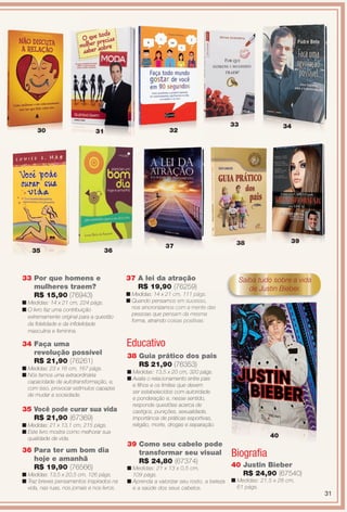 40 Justin Bieber
R$ 24,90 (67540)
n Medidas: 21,5 x 28 cm,
61 págs.
36 Para ter um bom dia
hoje e amanhã
R$ 19,90 (76566)
n Medidas: 13,5 x 20,5 cm, 126 págs.
n Traz breves pensamentos inspirados na
vida, nas ruas, nos jornais e nos livros.
37 A lei da atração
R$ 19,90 (76259)
n Medidas: 14 x 21 cm, 111 págs.
n Quando pensamos em sucesso,
nos sincronizamos com a mente das
pessoas que pensam da mesma
forma, atraindo coisas positivas.
30 31 32
35
( )
1 cm, 111 págs.
mos em sucesso,
os com a mente das
nsam da mesma
coisas positivas.
33
36
37
Biografa
33
34 Faça uma
revolução possível
R$ 21,90 (76261)
n Medidas: 23 x 16 cm, 167 págs.
n Nós temos uma extraordinária
capacidade de autotransformação, e,
com isso, provocar estímulos capazes
de mudar a sociedade.
35 Você pode curar sua vida
R$ 21,90 (67369)
n Medidas: 21 x 13,1 cm, 215 págs.
n Este livro mostra como melhorar sua
qualidade de vida.
33 Por que homens e
mulheres traem?
R$ 15,90 (76943)
n Medidas: 14 x 21 cm, 224 págs.
n O livro faz uma contribuição
extremamente original para a questão
da fdelidade e da infdelidade
masculina e feminina.
38 Guia prático dos pais
R$ 21,90 (76353)
n Medidas: 13,5 x 20 cm, 320 págs.
n Avalia o relacionamento entre pais
e flhos e os limites que devem
ser estabelecidos com autoridade
e ponderação e, nesse sentido,
responde questões acerca de
castigos, punições, sexualidade,
importância de práticas esportivas,
religião, morte, drogas e separação.
40
Saiba tudo sobre a vida
de Justin Bieber.
34
39 Como seu cabelo pode
transformar seu visual
R$ 24,80 (67374)
n Medidas: 21 x 13 x 0,5 cm,
109 págs.
n Aprenda a valorizar seu rosto, a beleza
e a saúde dos seus cabelos.
Educativo
393838
31
BR_ENTRETENIMENTO_JVILLA11-13.indd 31 5/24/13 9:12 AM
PDF/X-4 ISOarizona.flow
www.arizona.com.br +55 11 3847-1977 683759_BR_JVILLA_Colheita11-13_P031.pdf - 156.0 x 230.0 mm - p?g. 31BLACK YELLOW MAGENTA CYAN
Ag?ncia: Arizona | Cliente: Arizona
Processado por arizona.flow em Fri May 24 09:13:08 2013
 