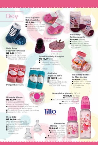 Baby
Rosa-escuro
(76903)
Ovelhinha (76256)
Porquinha (76255)
Bico Orto
R$ 14,90 cada
De 0 a 6 meses (67896)
Acima de 6 meses (67897)
n Conjunto com dois bicos ortodônticos.
n De silicone supermacio.
n Possui furos que
permitem a
passagem do ar.
Meia Baby
Sapatinho Menino
R$ 9,90 (67970)
n Tamanho: de 0 a 15 meses.
n Composição: 78% algodão,
19% poliamida e 3% elastano.
Meia Baby Fundo
do Mar Menina
R$ 9,90 (67969)
n Tamanho: de 0 a 15 meses.
n Composição: 72% algodão,
23% poliamida e
5% elastano.
Mamadeira
Minnie – 120 ml
R$ 23,90 (67891)
n Atestada pelo Inmetro.
n Bico Orto de silicone
(de 0 a 6 meses).
n Frasco de polipropileno.
n Medidas: 23,2 x 5,8 x 9 cm.
Mamadeira Minnie – 240 ml
R$ 26,90 (67892)
n Atestada pelo Inmetro.
n Bico Orto de silicone (acima de 6 meses).
n Frasco de polipropileno.
n Medidas: 27,5 x 6,3 x 9 cm.
Meia Algodão
Bebê Lacinho
R$ 9,90 (76253)
n Tamanho: de 0 a 15 meses.
n Composição: 72% algodão,
23% poliamida, 3%
elastodieno e 2% elastano.
Chupeta Minnie
R$ 13,90 cada
0 a 6 meses (67893)
Acima de 6 meses (67894)
n Permite melhor acomodação no rosto do bebê,
seguindo a anatomia das bochechas.
n Com bulbo em formato ortodôntico e de silicone.
n Medidas: 9,3 x 3,5 x 12,2 cm.
Joelheira
Algodão Bebê
R$ 12,90 cada
n Tamanho único.
n Composição: 55% algodão,
42% poliamida, 2%
elastodieno e 1% elastano.
Sapatilha Baby Coração
R$ 16,90 cada
n Tamanho: de 0 a 15 meses.
n Composição: 85% algodão,
14% poliamida e 1% elastano.
Rosa-claro
(76902)
Meia Baby
Antiderrapante
R$ 9,90 (76899)
n Tamanho: de 0 a 15 meses.
n Composição: 68% algodão,
27% poliamida, 3% elastodieno
e 2% elastano.
32
BR_BABY_JVILLA_11-13.indd 32 5/14/13 3:55 AM
PDF/X-4 ISOarizona.flow
www.arizona.com.br +55 11 3847-1977 683759_BR_JVILLA_Colheita11-13_P032.pdf - 156.0 x 230.0 mm - p?g. 32BLACK YELLOW MAGENTA CYAN
Ag?ncia: Arizona | Cliente: Arizona
Processado por arizona.flow em Tue May 14 03:56:26 2013
 