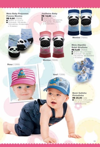 Menina (76896)
Rosa (13995)
Azul (13996)
Menino (76895)
Boné Galinha
Pintadinha
R$ 25,90 cada
n Boné infantil, 100% poliéster,
com silk da personagem
Galinha Pintadinha.
Meia Algodão
Bebê Girafnha
R$ 9,90 (76254)
n Tamanho: de 0 a 15 meses.
n Composição: 72% algodão,
23% poliamida, 3% elastodieno
e 2% elastano.
Joelheira Baby
R$ 12,90 cada
n Tamanho único.
n Composição: 55% poliamida,
42% algodão, 2% elastano
e 1% elastodieno.
Meia Baby Pequenos
Passos Menino
R$ 9,90 (76898)
n Tamanho: do 16 ao 22.
n Composição: 78% algodão,
19% poliamida, 2% elastodieno
e 1% elastano.
( 995)
Azul (13996)
Boné Galinh
Pintadinha
R$ 25,90 cad
n Boné infantil, 100
com silk da perso
Galinha Pintadinh
33
BR_BABY_JVILLA_11-13.indd 33 5/14/13 3:55 AM
PDF/X-4 ISOarizona.flow
www.arizona.com.br +55 11 3847-1977 683759_BR_JVILLA_Colheita11-13_P033.pdf - 156.0 x 230.0 mm - p?g. 33BLACK YELLOW MAGENTA CYAN
Ag?ncia: Arizona | Cliente: Arizona
Processado por arizona.flow em Tue May 14 03:56:26 2013
 