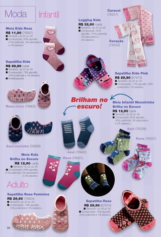 Meia Kids
Brilha no Escuro
R$ 12,90 cada
n Tamanho: do 22 ao 26.
n Composição: 68% algodão,
27% poliamida, 3% elastodieno
e 2% elastano.
Sapatilha Kids
R$ 29,90 cada
n Tamanho: do 22 ao 26.
n Composição: 79% algodão,
20% poliamida e 1% elastano.
n Antiderrapante.
Sapatilha Rosa
R$ 29,90 (67974)
n Tamanho: do 34 ao 39.
n Composição: 79% algodão,
20% poliamida e 1% elastano.
Rosa
7974)
ao 39.
godão,
astano.
Moda Infantil
Rosa (76257)
Azul (76258)
Adulto
Sapatilha Rosa Feminina
R$ 29,90 (76904)
n Tamanho: do 34 ao 39.
n Composição: 79% algodão,
20% poliamida e 1% elastano.
Meia Kids Rosa
R$ 11,90 (76897)
n Tamanho: do 22 ao 26.
n Composição: 58% algodão,
37% poliamida, 3% elastodieno
e 2% elastano.
Sapatilha Kids
R$ 29,90 cada
n Tamanho: do 22 ao 26.
n Composição: 79% algodão,
20% poliamida e 1% elastano.
n Antiderrapante.
Rosa-claro (76905)
Azul-marinho (76906)
Meia Infantil Monstrinho
Brilha no Escuro
R$ 12,90 cada
n Tamanho: do 22 ao 26.
n Composição: 60% algodão,
35% poliamida, 3% elastodieno
e 2% elastano.
Brilham no
escuro!
Azul (76900)
Legging Kids
R$ 32,90 cada
n Tamanho: do 22 ao 26.
n Composição: 65%
algodão, 31% poliamida,
2% elastodieno e
2% elastano.
Coração
(76252)
ã
Caracol
(76251)
Sapatilha Kids Pink
R$ 29,90 (67973)
n Tamanho: do 26 ao 33.
n Composição: 73% algodão, 26%
poliamida e 1% elastano.
Rosa (76901)
34
BR_MODA_JVILLA_11-13.indd 34 5/17/13 6:40 AM
PDF/X-4 ISOarizona.flow
www.arizona.com.br +55 11 3847-1977 683759_BR_JVILLA_Colheita11-13_P034.pdf - 156.0 x 230.0 mm - p?g. 34BLACK YELLOW MAGENTA CYAN
Ag?ncia: Arizona | Cliente: Arizona
Processado por arizona.flow em Fri May 17 06:41:35 2013
 