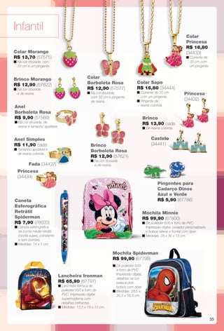 35
Anel
Borboleta Rosa
R$ 9,90 (57569)
n Na cor dourada, de
resina e tamanho ajustável.
Anel Simples
R$ 11,90 cada
n Tamanho ajustável e
de resina colorida.
Infantil
Caneta
Esferográfca
Retrátil
Spiderman
R$ 7,90 (76033)
n Caneta esferográfca
de ponta média retrátil.
Escrita suave, constante
e sem borrões.
n Medidas: 14 x 1 cm.
Pingentes para
Cadarço Dinos
Azul e Verde
R$ 5,90 (67786)
Colar Morango
R$ 13,70 (57575)
n Na cor dourada, com
33 cm e um pingente.
Brinco Morango
R$ 12,90 (57622)
n Na cor dourada
e de resina.
Cad
Azu
R$
Castelo
(34441)
Brinco
R$ 13,90 cada
n De resina colorida.
Princesa
(34432)
Brinco
Borboleta Rosa
R$ 12,90 (57621)
n Na cor dourada
e de resina.
Colar
Borboleta Rosa
R$ 12,90 (57577)
n Na cor dourada,
com 33 cm e pingente
de resina.
Colar Sapo
R$ 16,80 (34444)
n Corrente de 35 cm
com um pingente.
n Pingente de
resina colorida.
n De poliéster 600
e forro de PVC.
Impressão digital,
detalhes na cor
prata e dois
bolsos com zíper.
n Medidas: 28,5 x
35,5 x 16,5 cm.
Mochila Minnie
R$ 99,90 (67800)
n De poliéster 600 e forro de PVC.
Impressão digital, puxador personalizado
e bolsos lateral e frontal com zíper.
n Medidas: 28 x 36 x 13 cm.
Lancheira Ironman
R$ 65,90 (67797)
n Lancheira térmica de
poliéster 600 e forro de
PVC. Impressão digital
supermoderna com
detalhes brilhantes.
n Medidas: 13,5 x 19 x 11 cm.
Colar
Princesa
R$ 16,80
(34433)
n Corrente de
35 cm com
um pingente.
Fada (34437)
Princesa
(34434)
Mochila Spiderman
R$ 99,90 (67799)
ar
lo
tngePin
BR_INFANTIL_JVILLA11-13.indd 35 5/20/13 7:37 AM
PDF/X-4 ISOarizona.flow
www.arizona.com.br +55 11 3847-1977 683759_BR_JVILLA_Colheita11-13_P035.pdf - 156.0 x 230.0 mm - p?g. 35BLACK YELLOW MAGENTA CYAN
Ag?ncia: Arizona | Cliente: Arizona
Processado por arizona.flow em Mon May 20 07:38:11 2013
 