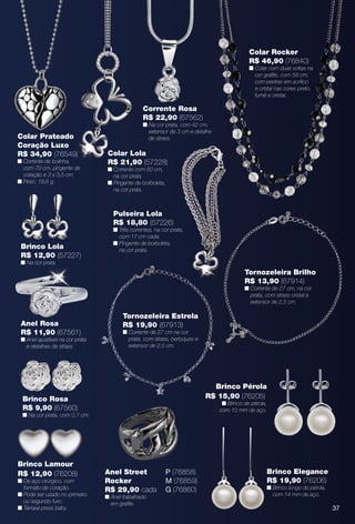 Brinco Lamour
R$ 12,90 (76208)
n De aço cirúrgico, com
formato de coração.
n Pode ser usado no primeiro
ou segundo furo.
n Tarraxa press baby. 37
Colar Rocker
R$ 46,90 (76840)
n Colar com duas voltas na
cor grafte, com 58 cm,
com pedras em acrílico
e cristal nas cores preto,
fumê e cristal.
quel com duas
Colar Prateado
Coração Luxo
R$ 34,90 (76549)
n Corrente de bolinha,
com 70 cm, pingente de
coração e 3 x 3,5 cm.
n Peso: 18,6 g.
Corrente Rosa
R$ 22,90 (67562)
n Na cor prata, com 42 cm,
extensor de 3 cm e detalhe
de strass.
Colar Lola
R$ 21,90 (57228)
n Corrente com 50 cm,
na cor prata.
n Pingente de borboleta,
na cor prata.
Brinco Rosa
R$ 9,90 (67560)
n Na cor prata, com 0,7 cm.
Anel Rosa
R$ 11,90 (67561)
n Anel ajustável na cor prata
e detalhes de strass.
Brinco Lola
R$ 12,90 (57227)
n Na cor prata.
Pulseira Lola
R$ 18,80 (57226)
n Três correntes, na cor prata,
com 17 cm cada.
n Pingente de borboleta,
na cor prata.
P (76858)
M (76859)
G (76860)
Anel Street
Rocker
R$ 29,90 cada
n Anel trabalhado
em grafte.
Tornozeleira Brilho
R$ 13,90 (67914)
n Corrente de 27 cm, na cor
prata, com strass cristal e
extensor de 2,5 cm.
Tornozeleira Estrela
R$ 19,90 (67913)
n Corrente de 27 cm na cor
prata, com strass, berloques e
extensor de 2,5 cm.
Brinco Pérola
R$ 15,90 (76205)
n Brinco de pérola,
com 10 mm de aço.
Brinco Elegance
R$ 19,90 (76206)
n Brinco longo de pérola,
com 14 mm de aço.
BR_BIJOUTERIAS_JVILLA11-13.indd 37 5/20/13 3:27 PM
PDF/X-4 ISOarizona.flow
www.arizona.com.br +55 11 3847-1977 683759_BR_JVILLA_Colheita11-13_P037.pdf - 156.0 x 230.0 mm - p?g. 37BLACK YELLOW MAGENTA CYAN
Ag?ncia: Arizona | Cliente: Arizona
Processado por arizona.flow em Mon May 20 15:34:45 2013
 
