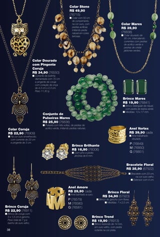 38
Anel Vortex
R$ 39,90 cada
n Anel trabalhado
dourado.
P (76849)
M (76850)
G (76851)
38
Colar Dourado
com Pingente
Coruja
R$ 34,90 (76550)
n Corrente de bolinha
diamantada com 70 cm
e pingente de coruja
com coração de onça
de 4,3 cm x 2,3 cm.
Peso 11,30 g.
Colar Coruja
R$ 22,90 (76909)
n Na cor ouro envelhecido,
com corrente de 23 cm
e pingente de 3 cm.
Colar Stone
R$ 49,90
(76715)
n Colar com 50 cm
de comprimento,
na cor ouro, com
pedras acrílicas
imitando pedra
natural em cores
terrosas.
Colar Mares
R$ 39,90
(76838)
n Colar dourado de
95 cm, intercalando
correntes com pedras
de acrílico verde e
pedras de cristal
jablonex verdes.
Brinco Mares
R$ 19,90 (76841)
n Brinco retangular de níquel,
com pedra de resina verde.
n Medidas: 13 x 17 mm.
Conjunto de
Pulseiras Mares
R$ 25,90 (76836)
n Pulseira com três voltas, de pedras de
acrílico verde, imitando pedras naturais.
Brinco Trend
R$ 19,90 (76913)
n Brinco redondo de 14 mm,
em ouro velho, com pedra
octante na cor preta.
Brinco Coruja
R$ 22,90 (76911)
n Brinco de coruja com
3 x 1,5 cm e gancho.
Peso total de 7 g e
banho de ouro velho.
Brinco Brilhante
R$ 16,90 (76006)
n Com pino e pedra
zircônia de 6 mm.
Anel Amore
R$ 29,90 cada
n Anel banhado a ouro.
P (76579)
M (76580)
G (76581)
Brinco Floral
R$ 34,90 (67923)
n Brinco de gancho com fores.
n Medidas: 7 x 2,5 cm.
Bracelete Floral
R$ 35,90 (67922)
n Bracelete com 23 cm,
na cor ouro velho.
n Extensor com 4 cm.
BR_BIJOUTERIAS_JVILLA11-13.indd 38 5/20/13 3:49 PM
PDF/X-4 ISOarizona.flow
www.arizona.com.br +55 11 3847-1977 683759_BR_JVILLA_Colheita11-13_P038.pdf - 156.0 x 230.0 mm - p?g. 38BLACK YELLOW MAGENTA CYAN
Ag?ncia: Arizona | Cliente: Arizona
Processado por arizona.flow em Mon May 20 15:50:47 2013
 