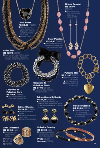 39
Colar Stilo
R$ 42,90 (76908)
n Colar com oito voltas e 35 cm, sendo
seis voltas douradas e duas pretas
lapidadas, com prolongador de 8 cm.
Pulseira Country
R$ 29,90 cada
n Pulseira dupla ajustável,
com 37 cm, em courino
e com taxas douradas.
Preta (76727)
Marrom (76726)
39
Anel Donatella
R$ 39,90 cada
n Anel dourado com
trabalho vazado
e strass.
P (76147)
M (76159)
G (76160)
Colar Heart
R$ 32,90 (76337)
n Colar de 44,5 cm,
na cor dourada, com
pingente em forma de
coração e de resina
na cor preta.
n Banhado a ouro.
Pulseira Elos
R$ 31,90 (67976)
n Corrente com pingente
de coração.
n Fecho tipo terminal.
n Medida: 23,5 cm de
comprimento.
Brinco Mares Brilhante
R$ 29,90 (76844)
n Brinco dourado com base fxa
redonda, pedra octante fumê, 8 mm
e bola ABS pendurada de 12 mm na
cor preta.
Conjunto de
Pulseiras Black
R$ 37,90 (76433)
n Pulseira de voltas amarradas
com laço de cetim.
Conjunto de
Pulseiras Nero
R$ 29,90 (76837)
n Conjunto de pulseiras com
quatro voltas, de grafte ABS.
Pulseira Golden
R$ 21,90 (67918)
n Pulseira com bolas de
1 cm, na cor preta,
intercaladas com bolinhas
na cor dourada.
Colar Passion
R$ 39,90 (76839)
n Colar dourado de 120 cm,
intercalando correntes com
pedras de acrílico rosé.
Brinco Passion
R$ 39,90
(76847)
n Brinco dourado de
8 cm, com corrente,
cristais rosé e
pérolas de ABS.
Brinco Charme
R$ 24,90 (76429)
n Um par em forma de
bolinha.
n Um par em forma de rosa
na cor preta.
n Um par em forma de laço.
BR_BIJOUTERIAS_JVILLA11-13.indd 39 5/20/13 3:49 PM
PDF/X-4 ISOarizona.flow
www.arizona.com.br +55 11 3847-1977 683759_BR_JVILLA_Colheita11-13_P039.pdf - 156.0 x 230.0 mm - p?g. 39BLACK YELLOW MAGENTA CYAN
Ag?ncia: Arizona | Cliente: Arizona
Processado por arizona.flow em Mon May 20 15:50:47 2013
 