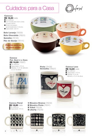 Cuidados para a Casa
1 2 3 4
Canecas
R$ 19,90 cada
n De cerâmica.
n Com receita para micro-ondas
na parte interna.
n Tempo de preparo:
aproximadamente 3 minutos.
n Capacidade: 300 ml.
Quindim (76140)
Bolo Laranja (76530)
Bolo Chocolate (76531)
Próprias para uso
no micro-ondas.
Pão de Queijo (76141)
Caneca
Pai, Você é o Cara
R$ 12,90 (76567)
n De cerâmica.
n Capacidade: 270 ml.
n Medidas: 8 cm de diâmetro
e 9 cm de altura.
Caneca Floral
R$ 12,90 cada
n De cerâmica.
n Capacidade: 270 ml.
1 Mosaico Branca (76242)
2 Mosaico Preta (76241)
3 Tribal (76239)
4 Liberty (76240)
Caneca Love
R$ 12,90 cada
n De cerâmica.
n Capacidade: 270 ml.
n Medidas: 8 cm de
diâmetro e 9 cm de altura.
Preta (76426)
Vermelha (76427)
4
BR_CUIDADOSPARACASA_JVILLA11-13.indd 4 5/28/13 12:40 AM
PDF/X-4 ISOarizona.flow
www.arizona.com.br +55 11 3847-1977 683759_BR_JVILLA_Colheita11-13_P004.pdf - 156.0 x 230.0 mm - p?g. 4BLACK YELLOW MAGENTA CYAN
Ag?ncia: Arizona | Cliente: Arizona
Processado por arizona.flow em Tue May 28 00:41:11 2013
 