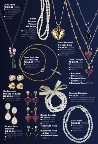 40
Pulseira Elegance
R$ 29,90 (76331)
n Conjunto com três pulseiras de pérolas
ajustáveis, confeccionadas com fo de
náilon e presas com uma fta de cetim.
Colar Alma
R$ 39,90 (76143)
n Colar de pedras
de resina branca
(78 pedras).
n Medida: 97 cm.
Brinco Gota
Dourada
R$ 39,90 (76148)
n Brinco dourado com duas
pedras de resina branca.
n Medida: 4 cm.
40
Conjunto de
Brincos Romance
R$ 15,90 (67920)
n Conjunto com dois pares
de brincos, com 0,5 cm.
Brinco Coração
R$ 24,90 cada
n Brinco de pino com
coração de murano.
n Peso: 2,2 g.
1 Dourado Roxo
(76543)
2 Dourado Rosa
Antigo (76542)
3 Prateado Preto
(76544)
1
2
3
Colar Crucifxo
Luxo Dourado
R$ 34,90 (67293)
n Corrente com 40 cm,
aplicação de strass e
extensor de 3 cm.
Colar Lillie
R$ 29,90 (76335)
n Colar com duas voltas
de 45 cm e pingente de
chumaço de pérolas
de 10 e 6 mm.
n Banhado de
ouro velho. Colar
Pérolas
Veneza
R$ 19,90
(57691)
n Cordão de algodão,
com 140 cm de
comprimento, e pérolas
de vidro, com 8 mm de
diâmetro.
1 Prateado
Preto (76547)
2 Dourado Rosa
Antigo (76545)
3 Dourado Roxo (76546)
Colar Coração
R$ 26,90 cada
n Corrente de 44 cm
e extensor de 5 cm.
n Pingente de murano.
n Peso: 5 g.
1
2
3
Colar Dourado
Coração Luxo
R$ 34,90 (76548)
n Corrente de bolinha de
70 cm, com pingente de
coração de 3 x 3,5 cm.
n Peso: 18,6 g.
BR_BIJOUTERIAS_JVILLA11-13.indd 40 5/21/13 3:13 AM
PDF/X-4 ISOarizona.flow
www.arizona.com.br +55 11 3847-1977 683759_BR_JVILLA_Colheita11-13_P040.pdf - 156.0 x 230.0 mm - p?g. 40BLACK YELLOW MAGENTA CYAN
Ag?ncia: Arizona | Cliente: Arizona
Processado por arizona.flow em Tue May 21 03:15:06 2013
 