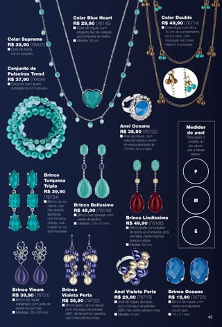 43
P
M
G
Medidor
de anel
Para saber a
medida do
seu dedo,
use a tabela
abaixo.
43
Brinco Vinum
R$ 39,90 (76721)
n Brinco de níquel,
trabalhado com gota de
resina na cor roxa.
n Medidas: 26 x 20 mm.
Brinco Oceano
R$ 15,90 (76723)
n Brinco de níquel, com
resina oval lapidada
na cor azul.
n 14 x 11 mm.
Anel Violeta Perla
R$ 29,90 (76719)
n Anel de níquel, ajustável,
com chumaço de pérolas
ABS, nas cores pérola e roxa.
n Medida: 8 mm.
Brinco Lindíssimo
R$ 49,90 (76166)
n Brinco grafte com pedras
de resina azul-turquesa, gota
vermelha, pedra redonda
branca e strass.
n Medida: 6,6 cm.
Brinco Belíssimo
R$ 45,90 (76149)
n Brinco oval dourado com
pedra de acrílico.
n Medidas: 13 x 10 mm.
Brinco
Turquesa
Triplo
R$ 39,90
(76724)
n Brinco na cor
níquel, com
três resinas
lapidadas
nos formatos
navete, oval
e gota na cor
azul-turquesa.
Colar Blue Heart
R$ 29,90 (76145)
n Colar de níquel, com
pingente fxo de coração
azul-turquesa de resina.
n Medida: 50 cm.
Conjunto de
Pulseiras Trend
R$ 37,90 (76434)
n Conjunto com quatro
pulseiras na cor turquesa.
Colar Supreme
R$ 39,90 (76431)
n Colar de resina,
na cor turquesa.
Colar Double
R$ 49,90 (76714)
n Colar duplo com 80 e
70 cm de comprimento,
na cor ouro, com
miçangas nas cores
marrom e turquesa.
Brinco
Violeta Perla
R$ 35,90 (76720)
n Brinco anzol, na cor níquel,
com chumaço de pérolas
ABS, de tamanhos variados,
nas cores pérola e roxa.
Anel Oceano
R$ 35,90 (76722)
n Anel de níquel, com
volta de cristal e centro
de resina lapidada de
13 mm, na cor azul.
BR_BIJOUTERIAS_JVILLA11-13.indd 43 5/20/13 3:28 PM
PDF/X-4 ISOarizona.flow
www.arizona.com.br +55 11 3847-1977 683759_BR_JVILLA_Colheita11-13_P043.pdf - 156.0 x 230.0 mm - p?g. 43BLACK YELLOW MAGENTA CYAN
Ag?ncia: Arizona | Cliente: Arizona
Processado por arizona.flow em Mon May 20 15:34:45 2013
 