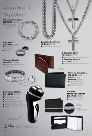 Acessórios
Masculinos
Anel Sport
R$ 19,90 (76559)
n Anel masculino
de aço inox.
n Tamanho: M.
44
Barbeador Elétrico
R$ 159,90 (67536)
n Bivolt automático.
n Fio de recarga acoplável.
n Lâminas duplas.
n Três cabeças futuantes para
um barbear mais rente e suave.
n Uma lâmina extra para acabamento.
n Medidas: 4,5 x 12,5 x 4,5 cm.
Carteira
Masculina Esporte
R$ 47,90 (67535)
n Seis porta-documentos.
n Medidas: 12 x 8,5 cm.
2 Corrente Energy
R$ 22,90 (76557)
n Corrente masculina de níquel com 60 cm.
1 Corrente Spirit
R$ 19,90 (76553)
n Corrente masculina de níquel com 60 cm.
Corrente Bob Prata
R$ 39,90 (57240)
n Corrente masculina com 60 cm.
Carteira Masculina
R$ 44,90 cada
Preta (67464)
Marrom (57477)
n Seis porta-cartões e
seis porta-documentos.
n Medidas: 12 x 8,5 cm.
• SAC: (11) 5660-2600
• E-mail: atendimento1@lizz.com.br
Aparador de
costeletas e bigode.
Possui
seis porta-cartões.
De couro
texturizado.
2
1
S
2
1
Pulseira Classic
R$ 31,90 (76569)
n Pulseira masculina de aço inox
com 22 cm.
Pulseira Adventure
R$ 26,90 (76570)
n Pulseira masculina
de níquel cromada
com 22 cm.
De aço.
De couro
texturizado.
BR_ACESSORIOS_JVILLA11-13.indd 44 5/18/13 4:08 AM
PDF/X-4 ISOarizona.flow
www.arizona.com.br +55 11 3847-1977 683759_BR_JVILLA_Colheita11-13_P044.pdf - 156.0 x 230.0 mm - p?g. 44BLACK YELLOW MAGENTA CYAN
Ag?ncia: Arizona | Cliente: Arizona
Processado por arizona.flow em Sat May 18 04:12:31 2013
 