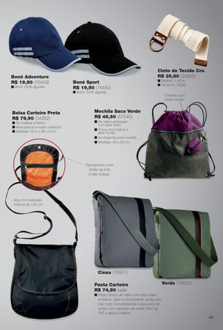 Cinto de Tecido Cru
R$ 39,80 (34302)
n Medida: 1,40 m.
n Tamanho: G/GG.
45
Bolsa Carteiro Preta
R$ 79,90 (34262)
n De material sintético.
n Ideal para acomodar notebook.
n Medidas: 32,5 x 38 x 9 cm.
Mochila Saco Verde
R$ 49,90 (67545)
n De náilon amassado,
com zíper trator.
n Possui dois bolsos e
zíper frontal.
n Acompanha porta-moeda.
n Medidas: 44 x 36 cm.
Boné Adventure
R$ 19,90 (76449)
n Boné 100% algodão.
Boné Adventure
Fechamento com
botão de ímã
e três bolsos.
Pasta Carteiro
R$ 74,90 cada
n Pasta carteiro de náilon com aba e faixa
sintéticas. Zíper no fechamento, botão com
ímã, bolso na sobretampa e alça única de
ombro com regulador de metal. Forro de
TNT e debrum interno.
Chaveiro com
porta-moeda.
Cinza (76551)
Verde (76552)
Alça com extensão
máxima de 150 cm.
Boné Sport
R$ 19,90 (76450)
n Boné 100% algodão.
BR_ACESSORIOS_JVILLA11-13.indd 45 5/18/13 4:09 AM
PDF/X-4 ISOarizona.flow
www.arizona.com.br +55 11 3847-1977 683759_BR_JVILLA_Colheita11-13_P045.pdf - 156.0 x 230.0 mm - p?g. 45BLACK YELLOW MAGENTA CYAN
Ag?ncia: Arizona | Cliente: Arizona
Processado por arizona.flow em Sat May 18 04:12:31 2013
 