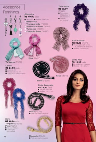 Acessórios
Femininos
Turquesa (76438)
46
Turquesa (76438)
Xale Brisa
R$ 22,90
(76475)
n Composição:
98% poliéster e
2% elastodieno.
n Medidas:
107 x 13 cm.
Cinto Flor
R$ 19,90 cada
n De cordão com miçangas.
n Medidas: 140 x 0,9 cm.Lenço
R$ 24,90 cada
n Lenço de voil.
n Medidas: 22 x 82 cm.
n Composição: 100% poliéster.
Chaveiro
R$ 19,90 cada
n De acrílico. n Medidas: 14 x 3 cm.
1 Borboleta
Transparente (76327)
2 Borboleta Preta (76329)
3 Turquesa (76328)
4 Coração Rosa (76330)
1 2 3 4
Pink (76437)
Xale
R$ 16,90 cada
Turquesa (76216)
Pink (76217)
n Xale com 189 cm.
n Composição:
85% poliéster.
Xale Classic
R$ 36,90 (76476)
n Composição: 82% acrílico,
17% poliéster e 1% elastodieno.
n Medidas: 18 x 13,5 cm.
Preto (76947)
Rosa (76948)
Dourado (76945)
n Fivela com banho dourado.
Cinto Trançado
R$ 19,90 cada
n Trançado com lurex.
n Medidas: 110 x 1 cm.
Prata (76946)
n Fivela com banho de níquel.
d
BR_ACESSORIOS_JVILLA11-13.indd 46 5/24/13 7:08 PM
PDF/X-4 ISOarizona.flow
www.arizona.com.br +55 11 3847-1977 683759_BR_JVILLA_Colheita11-13_P046.pdf - 156.0 x 230.0 mm - p?g. 46BLACK YELLOW MAGENTA CYAN
Ag?ncia: Arizona | Cliente: Arizona
Processado por arizona.flow em Fri May 24 19:09:59 2013
 