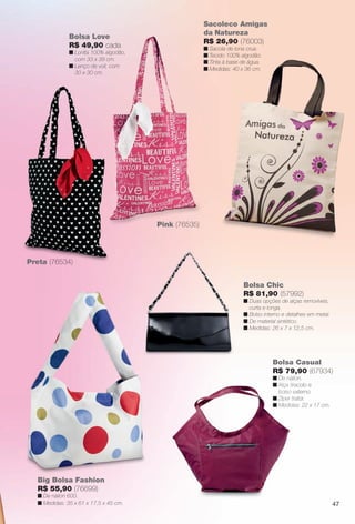 47
Bolsa Casual
R$ 79,90 (67934)
n De náilon.
n Alça tiracolo e
bolso externo.
n Zíper trator.
n Medidas: 22 x 17 cm.
Big Bolsa Fashion
R$ 55,90 (76699)
n De náilon 600.
n Medidas: 35 x 61 x 17,5 x 45 cm.
n De náilo
n Alça tirac
bolso ex
n Zíper tra
n Medidas
Bolsa Chic
R$ 81,90 (57992)
n Duas opções de alças removíveis,
curta e longa.
n Bolso interno e detalhes em metal.
n De material sintético.
n Medidas: 26 x 7 x 12,5 cm.
Preta (76534)
Sacoleco Amigas
da Natureza
R$ 26,90 (76003)
n Sacola de lona crua.
n Tecido 100% algodão.
n Tinta à base de água.
n Medidas: 40 x 36 cm.
Bolsa Love
R$ 49,90 cada
n Lonita 100% algodão,
com 33 x 39 cm.
n Lenço de voil, com
30 x 30 cm.
Pink (76535)
BR_ACESSORIOS_JVILLA11-13.indd 47 5/20/13 7:23 AM
PDF/X-4 ISOarizona.flow
www.arizona.com.br +55 11 3847-1977 683759_BR_JVILLA_Colheita11-13_P047.pdf - 156.0 x 230.0 mm - p?g. 47BLACK YELLOW MAGENTA CYAN
Ag?ncia: Arizona | Cliente: Arizona
Processado por arizona.flow em Mon May 20 07:26:51 2013
 