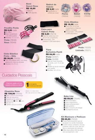 Baby Liss
R$ 89,90 (76446)
n Bivolt automático.
n Leve e ergonômico.
n Corpo emborrachado.
n Cabo giratório.
n Baixo consumo de energia.
n Acompanha escova.
Chapinha Rosa
R$ 109,90 (76445)
n Baixo consumo de energia.
n Trava de segurança.
n Resistência de cerâmica.
n Libera íons. n Bivolt. n Leve.
n Até 200 °C.
n Cabelos secos e úmidos.
Pode ser usada com os
cabelos úmidos ou secos.
Kit Manicure e Pedicure
R$ 89,90 (76058)
n Possui sete acessórios que se
encaixam na caneta motorizada.
n Contém estojo compacto, escova,
polidores, lixas em cone, lixas em
disco e removedor de cutículas.
n Utiliza duas pilhas AAA (as pilhas
não acompanham o kit).
• SAC: (11) 5660-2600
• E-mail: atendimento1@lizz.com.br
1ano de garantia
fornecida pelo fabricante.
n
n
n
n
n
n
Rosa
109,90 (76445)
o consumo de energia.
de segurança.
tência de cerâmica.
a íons. n Bivolt. n Leve.
00 °C.
os secos e úmidos.
• SAC: (11) 5660-2600
• E-mail: atendimento1@lizz.com.br
Cuidados Pessoais
Boné
Sweet Rosa
R$ 19,90
(76507)
n 100% algodão.
Faixa para
Cabelo Preta
R$ 9,90 (76219)
n Faixa de cabelo lisa com
40 cm de comprimento.
n Composição: 72%
poliéster e 28% elastodieno.
Presilha Pente
R$ 5,90 cada
n De náilon.
n Maior durabilidade
e de difícil quebra.
n Medidas: 5 x 2,5 cm.
Rabicó de
Cabelo
R$ 9,90 cada
n Superprático e
enfeita seu visual.
Sweet
(76556)
SweetFlores
(76554)
Flores Candy
(76555)
C d
Cinto Elástico
Preto – Stilo
R$ 39,90 (76439)
n Cinto de poliéster preto, com fvela
plástica em meia-lua dourada.
n Medidas: 8 x 78 cm.
Rosa (76049)
Preta (76048)
Tiara
Borboleta Paetê
R$ 24,90 cada
Preta (34497)
Prata (34498)
n Tiara de metal revestida
de tecido, com 15 cm de
altura.
n Presilha de tecido revestida
com paetês.
n Medidas: 9,5 x 6 cm.
Cinto Elástico
R$ 19,99 cada
n Cinto com 75 cm de
comprimento e fvela de
plástico cromada.
n Composição: 72% poliéster
e 28% elastodieno.
Preto (76220)
Listrado (76221)
48
BR_ACESSORIOS_JVILLA11-13.indd 48 5/20/13 7:23 AM
PDF/X-4 ISOarizona.flow
www.arizona.com.br +55 11 3847-1977 683759_BR_JVILLA_Colheita11-13_P048.pdf - 156.0 x 230.0 mm - p?g. 48BLACK YELLOW MAGENTA CYAN
Ag?ncia: Arizona | Cliente: Arizona
Processado por arizona.flow em Mon May 20 07:26:51 2013
 