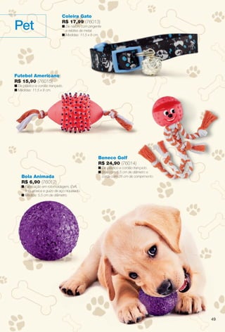 49
Pet
Coleira Gato
R$ 17,99 (76013)
n De náilon, com pingente
e rebites de metal.
n Medidas: 11,5 x 8 cm.
Boneco Golf
R$ 24,90 (76014)
n De plástico e cordão trançado.
n Bola com 6,5 cm de diâmetro e
corda com 26 cm de comprimento.Bola Animada
R$ 6,90 (76012)
n Fabricação em rotomoldagem, EVA,
tinta atóxica e guizo de aço niquelado.
n Medida: 5,5 cm de diâmetro.
Futebol Americano
R$ 15,90 (76015)
n De plástico e cordão trançado.
n Medidas: 11,5 x 8 cm.
çado.
etro e
rimento.
4
BR_PET_JVILLA11-13.indd 49 5/14/13 2:07 AM
PDF/X-4 ISOarizona.flow
www.arizona.com.br +55 11 3847-1977 683759_BR_JVILLA_Colheita11-13_P049.pdf - 156.0 x 230.0 mm - p?g. 49BLACK YELLOW MAGENTA CYAN
Ag?ncia: Arizona | Cliente: Arizona
Processado por arizona.flow em Tue May 14 02:07:48 2013
 