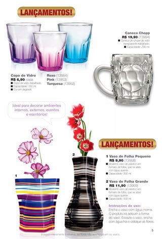 1 Vaso de Folha Pequeno
R$ 9,90 (13958)
n Moderno vaso de plástico em
formato de folha, que se abre
com água quente.
n Capacidade: 300 ml.
2 Vaso de Folha Grande
R$ 11,90 (13959)
n Moderno vaso de plástico em
formato de folha, que se abre
com água quente.
n Capacidade: 500 ml.
Copo de Vidro
R$ 6,90 cada
n Copo de vidro trabalhado.
n Capacidade: 180 ml.
n Cor em degradê.
1
lançamentos!
lançamentos!
2
Instruções de uso:
Encha o vaso com água morna.
O produto irá adquirir a forma
de vaso. Esvazie o vaso, encha
com água fria e coloque as fores.
Ideal para decorar ambientes
internos, externos, eventos
e escritórios!
Caneca Chopp
R$ 19,90 (13994)
n Caneca de chope de vidro
transparente trabalhado.
n Capacidade: 290 ml.
Roxo (13954)
Pink (13953)
Turquesa (13952)
Imagem meramente ilustrativa, as fores não acompanham os vasos.
5
BR_CUIDADOSPARACASA_JVILLA11-13.indd 5 5/28/13 12:40 AM
PDF/X-4 ISOarizona.flow
www.arizona.com.br +55 11 3847-1977 683759_BR_JVILLA_Colheita11-13_P005.pdf - 156.0 x 230.0 mm - p?g. 5BLACK YELLOW MAGENTA CYAN
Ag?ncia: Arizona | Cliente: Arizona
Processado por arizona.flow em Tue May 28 00:41:11 2013
 