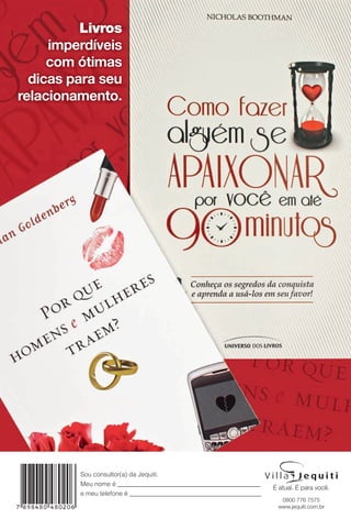 Sou consultor(a) da Jequiti.
Meu nome é _____________________________________________
e meu telefone é __________________________________________.
0800 776 7575
www.jequiti.com.br
Livros
imperdíveis
com ótimas
dicas para seu
relacionamento.
BR_4CAPA_JVILLA11-13.indd 52 5/24/13 4:49 PM
PDF/X-4 ISOarizona.flow
www.arizona.com.br +55 11 3847-1977 683759_BR_JVILLA_Colheita11-13_4CAPA.pdf - 156.0 x 230.0 mm - p?g. 52BLACK YELLOW MAGENTA CYAN
Ag?ncia: Arizona | Cliente: Arizona
Processado por arizona.flow em Fri May 24 16:51:53 2013
 