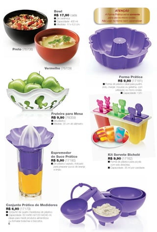 Espremedor
de Suco Prático
R$ 5,90 (17180)
n De plástico vazado, indicado
para preparar sucos de laranja
e limão.
Forma Prática
R$ 9,90 (17181)
n Forma de plástico ideal para pudim,
bolo, manjar, mousse ou gelatina, com
utilização no micro-ondas.
n Capacidade: 1,8 l.
Conjunto Prático de Medidores
R$ 6,90 (17179)
n Conjunto de quatro medidores de plástico.
n Capacidade: 60 ml/80 ml/120 ml/240 ml,
ideais para medir produtos alimentícios
ou formatar bolachas e biscoitos.
ATENÇÃO
A Forma Prática serve somente
para uso no micro-ondas.
Não usar no forno nem caramelizar.
Kit Sorvete Bicholé
R$ 9,90 (17182)
n Forma de plástico para picolé,
com seis divisórias.
n Capacidade: 35 ml por cavidade.
Bowl
R$ 17,90 cada
n De cerâmica.
n Capacidade: 400 ml.
n Medidas: 11 x 6,5 cm.
Preto (76708)
Vermelho (76709)
Fruteira para Mesa
R$ 9,90 (76059)
n De plástico.
n Medida: 30 cm de diâmetro.
2
n
n
3
n
n
6
BR_CUIDADOSPARACASA_JVILLA11-13.indd 6 5/24/13 5:08 AM
PDF/X-4 ISOarizona.flow
www.arizona.com.br +55 11 3847-1977 683759_BR_JVILLA_Colheita11-13_P006.pdf - 156.0 x 230.0 mm - p?g. 6BLACK YELLOW MAGENTA CYAN
Ag?ncia: Arizona | Cliente: Arizona
Processado por arizona.flow em Fri May 24 05:11:16 2013
 