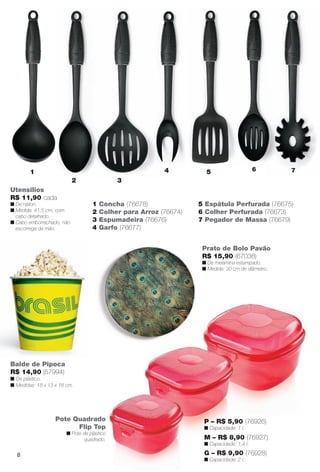 Balde de Pipoca
R$ 14,90 (57994)
n De plástico.
n Medidas: 18 x 13 x 18 cm.
Prato de Bolo Pavão
R$ 15,90 (67038)
n De melamina estampado.
n Medida: 30 cm de diâmetro..
Pote Quadrado
Flip Top
n Pote de plástico
quadrado.
1 Concha (76678)
2 Colher para Arroz (76674)
3 Espumadeira (76676)
4 Garfo (76677)
5 Espátula Perfurada (76675)
6 Colher Perfurada (76673)
7 Pegador de Massa (76679)
Utensílios
R$ 11,90 cada
n De náilon.
n Medida: 41,5 cm, com
cabo detalhado.
n Cabo emborrachado, não
escorrega da mão.
1
2 3
4 5 6 7
P – R$ 5,90 (76926)
n Capacidade: 1 l.
M – R$ 8,90 (76927)
n Capacidade: 1,4 l.
G – R$ 9,90 (76928)
n Capacidade: 2 l.
8
BR_CUIDADOSPARACASA_JVILLA11-13.indd 8 5/24/13 5:08 AM
PDF/X-4 ISOarizona.flow
www.arizona.com.br +55 11 3847-1977 683759_BR_JVILLA_Colheita11-13_P008.pdf - 156.0 x 230.0 mm - p?g. 8BLACK YELLOW MAGENTA CYAN
Ag?ncia: Arizona | Cliente: Arizona
Processado por arizona.flow em Fri May 24 05:11:16 2013
 
