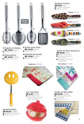 Onça (67041)
Sabrina (76198)
Toalha de Mesa Mila
R$ 59,90 (76460)
n Composição: 80% algodão
e 20% poliéster.
n Medidas: 1,40 x 2 m.
Toalha de Mesa Quadrada
R$ 49,90 cada
n Medidas: 1,40 x 1,40 m.
n Para mesa quadrada com
quatro lugares.
n Composição: 80% algodão
e 20% poliéster.
M
On Color (76199)
Espátula de Bolo
R$ 8,90 cada
n De melamina estampada.
n Medidas: 6 x 26 cm.
1 2 3 4
2 Espumadeira
R$ 19,90 (76243)
n Medidas: 33 x 11,5 cm.
4 Espátula Perfurada
R$ 19,90 (76246)
n Medidas: 33 x 11,5 cm.
1 Pegador de Massa
R$ 19,90 (76247)
n Medidas: 33 x 7,5 cm.
3 Colher para Arroz
R$ 19,90 (76245)
n Medidas: 33 x 7 cm.
De aço
inox
1
Espátula Smile
R$ 20,90 (76686)
n Espátula de náilon decorada.
n Medida do cabo: 18 cm.
Use Tudo Pink
R$ 3,90 (76929)
n Pote de plástico oval, na
cor pink, ideal para guardar
sobras de alimentos.
Pavão (67042)
Alegria (57785)
Arara (67040)
9
BR_CUIDADOSPARACASA_JVILLA11-13.indd 9 5/24/13 5:09 AM
PDF/X-4 ISOarizona.flow
www.arizona.com.br +55 11 3847-1977 683759_BR_JVILLA_Colheita11-13_P009.pdf - 156.0 x 230.0 mm - p?g. 9BLACK YELLOW MAGENTA CYAN
Ag?ncia: Arizona | Cliente: Arizona
Processado por arizona.flow em Fri May 24 05:11:17 2013
 