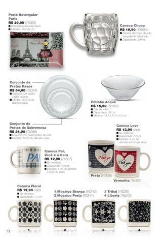 Caneca Pai,
Você é o Cara
R$ 12,90 (76567)
n De cerâmica.
n Capacidade: 270 ml.
n Medidas: 8 cm de diâmetro
e 9 cm de altura.
Caneca Love
R$ 12,90 cada
n De cerâmica.
n Capacidade: 270 ml.
n Medidas: 8 cm de
diâmetro e 9 cm de altura.
p
n Medid
diâme
Preta (76426)
Vermelha (76427)
)
Vermelha (76427)
Conjunto de
Pratos de Sobremesa
R$ 34,90 (76355)
n Conjunto com quatro pratos de vidro.
n Medidas: 19 cm de diâmetro cada.
Conjunto de
Pratos Rasos
R$ 54,90 (76354)
n Conjunto com quatro
pratos de vidro.
n Medida: 26,5 cm de
diâmetro cada.
Prato Retangular
Paris
R$ 29,90 (76363)
n Prato retangular estampado.
n Medidas: 30 x 20 cm.
1 2 3 4
Caneca Chopp
R$ 19,90 (13994)
n Caneca de chope de vidro
transparente trabalhado.
n Capacidade: 290 ml.
Potinho Acqua
R$ 15,90 (76360)
n Pote de vidro.
n Capacidade: 350 ml.
n Medidas: 13,5 x 13,5 x 5,5 cm.
Caneca Floral
R$ 12,90 cada
n De cerâmica.
n Capacidade: 270 ml.
1 Mosaico Branca (76242)
2 Mosaico Preta (76241)
3 Tribal (76239)
4 Liberty (76240)
12
BR_CUIDADOSPARACASA_JVILLA12-13.indd 12 6/14/13 3:34:51AM
PDF/X-4 ISOarizona.flow
www.arizona.com.br +55 11 3847-1977 684765_BR_JVILLA_Colheita12-13_P012.pdf - 156.0 x 230.0 mm - p?g. 12BLACK YELLOW MAGENTA CYAN
Ag?ncia: Arizona | Cliente: Arizona
Processado por arizona.flow em Fri Jun 14 03:36:18 2013
 
