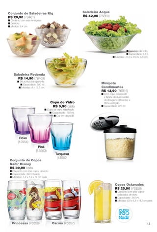 Turquesa
(13952)
Copos Octavados
R$ 25,90 (76356)
n Conjunto com dois copos
octavados de vidro.
n Capacidade: 340 ml.
n Medidas: 6,8 x 6,8 x 14,2 cm cada.
Saladeira Redonda
R$ 14,90 (76463)
n De acrílico transparente.
n Capacidade: 500 ml.
n Medidas: 8 x 13,5 cm.
Conjunto de Copos
Nadir Disney
R$ 39,90 cada
n Conjunto com dois copos de vidro.
n Capacidade: 340 ml cada.
n Medidas: 7,3 x 7,3 x 14 cm cada.
Conjunto de Saladeiras Kig
R$ 29,90 (76461)
n Conjunto com seis minitigelas.
n De vidro.
n Medida: 9,4 cm.
Princesas (76358) Carros (76357)
Minipote
Condimentos
R$ 13,90 (76916)
n Com copo translúcido
e tampa de duas saídas
de dosagens diferentes e
ótima vedação.
n Capacidade: 220 ml.
n Saladeira de vidro.
n Capacidade: 1,8 l.
n Medidas: 23,3 x 23,3 x 5,5 cm.
Saladeira Acqua
R$ 42,90 (76359)
Copo de Vidro
R$ 6,90 cada
n Copo de vidro trabalhado.
n Capacidade: 180 ml.
n Cor em degradê.
n C
Pink
(13953)
Roxo
(13954)
13
BR_CUIDADOSPARACASA_JVILLA12-13.indd 13 6/14/13 3:35:17AM
PDF/X-4 ISOarizona.flow
www.arizona.com.br +55 11 3847-1977 684765_BR_JVILLA_Colheita12-13_P013.pdf - 156.0 x 230.0 mm - p?g. 13BLACK YELLOW MAGENTA CYAN
Ag?ncia: Arizona | Cliente: Arizona
Processado por arizona.flow em Fri Jun 14 03:36:19 2013
 