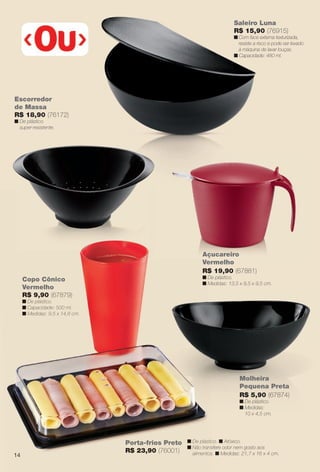 Saleiro Luna
R$ 15,90 (76915)
n Com face externa texturizada,
resiste a risco e pode ser levado
à máquina de lavar louças.
n Capacidade: 480 ml.
Açucareiro
Vermelho
R$ 19,90 (67881)
n De plástico.
n Medidas: 13,5 x 9,5 x 9,5 cm.
Molheira
Pequena Preta
R$ 5,90 (67874)
n De plástico.
n Medidas:
10 x 4,5 cm.
Escorredor
de Massa
R$ 18,90 (76172)
n De plástico
super-resistente.
Porta-frios Preto
R$ 23,90 (76001)
n De plástico. n Atóxico.
n Não transfere odor nem gosto aos
alimentos. n Medidas: 21,7 x 16 x 4 cm.
Copo Cônico
Vermelho
R$ 9,90 (67879)
n De plástico.
n Capacidade: 500 ml.
n Medidas: 9,5 x 14,8 cm.
çucareiro
Ve
R$
n D
n M
Porta-frios Preto
R$ 23,90 (76001)
n De plástic
n Não trans
alimentos
Copo Cônico
Vermelho
R$ 9,90 (67879)
n De plástico.
n Capacidade: 500 ml.
n Medidas: 9,5 x 14,8 cm.
Aç
14
BR_CUIDADOSPARACASA_JVILLA12-13.indd 14 6/14/13 11:37 AM
PDF/X-4 ISOarizona.flow
www.arizona.com.br +55 11 3847-1977 684765_BR_JVILLA_Colheita12-13_P014.pdf - 156.0 x 230.0 mm - p?g. 14BLACK YELLOW MAGENTA CYAN
Ag?ncia: Arizona | Cliente: Arizona
Processado por arizona.flow em Fri Jun 14 11:39:54 2013
 