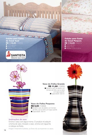 Colcha para Cama
de Casal Azul
R$ 115,90 (76200)
n 100% algodão.
n Toque macio.
n Medidas: 2,03 x 2,29 m.
Colcha para Cama
de Casal Púrpura
R$ 115,90 (76201)
n 100% algodão.
n Toque macio.
n Medidas: 2,03 x 2,29 m.
Imagem meramente ilustrativa, as fores não acompanham os vasos.
Vaso de Folha Grande
R$ 11,90 (13959)
n Moderno vaso de plástico em
formato de folha, que se abre
com água quente.
n Capacidade: 500 ml.
Instruções de uso:
Encha o vaso com água morna. O produto irá adquirir
a forma de vaso. Esvazie o vaso, encha com água fria
e coloque as fores.
Vaso de Folha Pequeno
R$ 9,90 (13958)
n Moderno vaso de plástico em formato
de folha, que se abre com água quente.
n Capacidade: 300 ml.
16
BR_CUIDADOSPARACASA_JVILLA12-13.indd 16 6/14/13 7:27 AM
PDF/X-4 ISOarizona.flow
www.arizona.com.br +55 11 3847-1977 684765_BR_JVILLA_Colheita12-13_P016.pdf - 156.0 x 230.0 mm - p?g. 16BLACK YELLOW MAGENTA CYAN
Ag?ncia: Arizona | Cliente: Arizona
Processado por arizona.flow em Fri Jun 14 07:32:38 2013
 