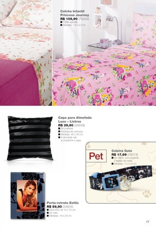 Colcha Infantil
Princess Journey
R$ 105,90 (76202)
n 100% algodão.
n Medidas: 1,6 x 2,5 m.
Porta-retrato Estilo
R$ 59,90 (34654)
n Para fotos de 10 x 15 cm.
n De vidro.
n Medidas: 18 x 23 cm.
Capa para Almofada
Luxo – Listras
R$ 39,90 (34649)
n De poliéster.
n Estampa de camurça.
n Medidas: 45 x 45 cm.
n A almofada não
acompanha a capa.
Pet
Coleira Gato
R$ 17,99 (76013)
n De náilon, com pingente
e rebites de metal.
n Medidas: 11,5 x 8 cm.
17
BR_CUIDADOSPARACASA_JVILLA12-13.indd 17 6/14/13 7:27 AM
PDF/X-4 ISOarizona.flow
www.arizona.com.br +55 11 3847-1977 684765_BR_JVILLA_Colheita12-13_P017.pdf - 156.0 x 230.0 mm - p?g. 17BLACK YELLOW MAGENTA CYAN
Ag?ncia: Arizona | Cliente: Arizona
Processado por arizona.flow em Fri Jun 14 07:32:38 2013
 