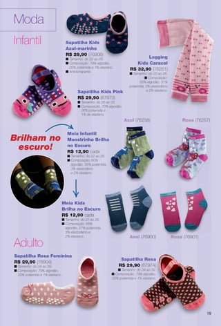 Sapatilha Kids
Azul-marinho
R$ 29,90 (76906)
n Tamanho: do 22 ao 26.
n Composição: 79% algodão,
20% poliamida e 1% elastano.
n Antiderrapante.
Sapatilha Rosa
R$ 29,90 (67974)
n Tamanho: do 34 ao 39.
n Composição: 79% algodão,
20% poliamida e 1% elastano.
tilha Rosa
90 (67974)
o: do 34 ao 39.
: 79% algodão,
e 1% elastano.
Moda
Infantil
Adulto
Sapatilha Rosa Feminina
R$ 29,90 (76904)
n Tamanho: do 34 ao 39.
n Composição: 79% algodão,
20% poliamida e 1% elastano.
Legging
Kids Caracol
R$ 32,90 (76251)
n Tamanho: do 22 ao 26.
n Composição:
65% algodão, 31%
poliamida, 2% elastodieno
e 2% elastano.
Sapatilha Kids
6)
26
Brilham no
escuro!
Azul (76900)
Rosa (76257)
Meia Infantil
Monstrinho Brilha
no Escuro
R$ 12,90 cada
n Tamanho: do 22 ao 26.
n Composição: 60%
algodão, 35% poliamida,
3% elastodieno
e 2% elastano.
Rosa (76901)
Meia Kids
Brilha no Escuro
R$ 12,90 cada
n Tamanho: do 22 ao 26.
n Composição: 68%
algodão, 27% poliamida,
3% elastodieno e
2% elastano.
l
Brilha
6.
Azul (76258)
19
Sapatilha Kids Pink
R$ 29,90 (67973)
n Tamanho: do 26 ao 33.
n Composição: 73% algodão,
26% poliamida e
1% de elastano.
n Compo
20% po
n Antider
S
R
n
n
BR_MODA_JVILLA_12-13.indd 19 6/4/13 3:03 PM
PDF/X-4 ISOarizona.flow
www.arizona.com.br +55 11 3847-1977 684765_BR_JVILLA_Colheita12-13_P019.pdf - 156.0 x 230.0 mm - p?g. 19BLACK YELLOW MAGENTA CYAN
Ag?ncia: Arizona | Cliente: Arizona
Processado por arizona.flow em Tue Jun 4 15:04:16 2013
 