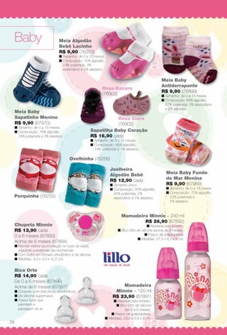 Baby
Rosa Escuro
(76903)(7
Ovelhinha (76256)
Porquinha (76255)
Bico Orto
R$ 14,90 cada
De 0 a 6 meses (67896)
Acima de 6 meses (67897)
n Conjunto com dois bicos ortodônticos.
n De silicone supermacio.
n Possui furos que
permitem a
passagem do ar.
Meia Baby
Sapatinho Menino
R$ 9,90 (67970)
n Tamanho: de 0 a 15 meses.
n Composição: 78% algodão,
19% poliamida e 3% elastano.
Meia Baby Fundo
do Mar Menina
R$ 9,90 (67969)
n Tamanho: de 0 a 15 meses.
n Composição: 72% algodão,
23% poliamida e
5% elastano.
Mamadeira
Minnie – 120 ml
R$ 23,90 (67891)
n Atestada pelo Inmetro.
n Bico Orto de silicone
(de 0 a 6 meses).
n Frasco de polipropileno.
n Medidas: 23,2 x 5,8 x 9 cm.
Mamadeira Minnie – 240 ml
R$ 26,90 (67892)
n Atestada pelo Inmetro.
n Bico Orto de silicone (acima de 6 meses).
n Frasco de polipropileno.
n Medidas: 27,5 x 6,3 x 9 cm.
Meia Algodão
Bebê Lacinho
R$ 9,90 (76253)
n Tamanho: de 0 a 15 meses.
n Composição: 72% algodão,
23% poliamida, 3%
elastodieno e 2% elastano.
Chupeta Minnie
R$ 13,90 cada
0 a 6 meses (67893)
Acima de 6 meses (67894)
n Permite melhor acomodação no rosto do bebê,
seguindo a anatomia das bochechas.
n Com bulbo em formato ortodôntico e de silicone.
n Medidas: 9,3 x 3,5 x 12,2 cm.
Joelheira
Algodão Bebê
R$ 12,90 cada
n Tamanho único.
n Composição: 55% algodão,
42% poliamida, 2%
elastodieno e 1% elastano.
Sapatilha Baby Coração
R$ 16,90 cada
n Tamanho: de 0 a 15 meses.
n Composição: 85% algodão,
14% poliamida e 1% elastano.
Rosa Claro
(76902)
Meia Baby
Antiderrapante
R$ 9,90 (76899)
n Tamanho: de 0 a 15 meses.
n Composição: 68% algodão,
27% poliamida, 3% elastodieno
e 2% elastano.
E
s
dã
ses.
ão,
i h (76255)
20
BR_BABY_JVILLA_12-13.indd 20 6/4/13 3:19 PM
PDF/X-4 ISOarizona.flow
www.arizona.com.br +55 11 3847-1977 684765_BR_JVILLA_Colheita12-13_P020.pdf - 156.0 x 230.0 mm - p?g. 20BLACK YELLOW MAGENTA CYAN
Ag?ncia: Arizona | Cliente: Arizona
Processado por arizona.flow em Tue Jun 4 15:26:37 2013
 