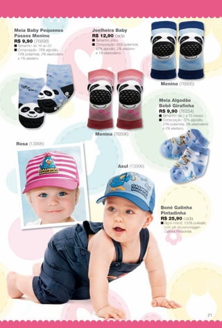 Menina (76896)
Rosa (13995)
Azul (13996)
Menino (76895)M i 689 )
Boné Galinha
Pintadinha
R$ 25,90 cada
n Boné infantil, 100% poliéster,
com silk da personagem
Galinha Pintadinha.
Meia Algodão
Bebê Girafnha
R$ 9,90 (76254)
n Tamanho: de 0 a 15 meses.
n Composição: 72% algodão,
23% poliamida, 3% elastodieno
e 2% elastano.
Joelheira Baby
R$ 12,90 cada
n Tamanho único.
n Composição: 55% poliamida,
42% algodão, 2% elastano
e 1% elastodieno.
Meia Baby Pequenos
Passos Menino
R$ 9,90 (76898)
n Tamanho: do 16 ao 22.
n Composição: 78% algodão,
19% poliamida, 2% elastodieno
e 1% elastano.
( 995)
Azul (13996)
Boné Galinh
Pintadinha
R$ 25,90 cad
n Boné infantil, 100
com silk da perso
Galinha Pintadinh
21
BR_BABY_JVILLA_12-13.indd 21 6/4/13 3:20 PM
PDF/X-4 ISOarizona.flow
www.arizona.com.br +55 11 3847-1977 684765_BR_JVILLA_Colheita12-13_P021.pdf - 156.0 x 230.0 mm - p?g. 21BLACK YELLOW MAGENTA CYAN
Ag?ncia: Arizona | Cliente: Arizona
Processado por arizona.flow em Tue Jun 4 15:26:37 2013
 