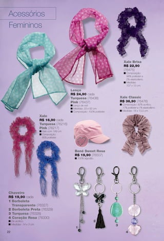 Xale Brisa
R$ 22,90
(76475)
n Composição:
98% poliéster e
2% elastodieno.
n Medidas:
107 x 13 cm.
Xale Brisa
R$ 22 90
Chaveiro
R$ 19,90 cada
1 Borboleta
Transparente (76327)
2 Borboleta Preta (76329)
3 Turquesa (76328)
4 Coração Rosa (76330)
n De acrílico.
n Medidas: 14 x 3 cm.
1
2
3
4
Lenço
R$ 24,90 cada
Turquesa (76438)
Pink (76437)
n Lenço de voil.
n Medidas: 22 x 82 cm.
n Composição: 100% poliéster.
Xale Classic
R$ 36,90 (76476)
n Composição: 82% acrílico,
17% poliéster e 1% elastodieno.
n Medidas: 18 x 13,5 cm.
o.
Xale
R$ 16,90 cada
Turquesa (76216)
Pink (76217)
n Xale com 189 cm.
n Composição:
85% poliéster.
n Composição: 100% poliéster.
Boné Sweet Rosa
R$ 19,90 (76507)
n 100% algodão.
Acessórios
Femininos
22
BR_ACESSORIOS_JVILLA12-13.indd 22 6/7/13 3:27 AM
PDF/X-4 ISOarizona.flow
www.arizona.com.br +55 11 3847-1977 684765_BR_JVILLA_Colheita12-13_P022.pdf - 156.0 x 230.0 mm - p?g. 22BLACK YELLOW MAGENTA CYAN
Ag?ncia: Arizona | Cliente: Arizona
Processado por arizona.flow em Fri Jun 7 03:31:35 2013
 