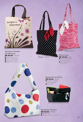 Sacoleco Amigas
da Natureza
R$ 26,90 (76003)
n Sacola de lona crua.
n Tecido 100% algodão.
n Tinta à base de água.
n Medidas: 40 x 36 cm.
Preta (76534)Preta (76534)
Bolsa Love
R$ 49,90 cada
n Lonita 100% algodão,
com 33 x 39 cm.
n Lenço de voil, com
30 x 30 cm.
Pink (76535)
Separador de Bolsa
R$ 25,90 (76023)
n De náilon encorpado
e mais resistente.
n Três bolsos.
Big Bolsa Fashion
R$ 55,90 (76699)
n De náilon 600.
n Medidas: 35 x 61 x 17,5 x 45 cm.
23
BR_ACESSORIOS_JVILLA12-13.indd 23 6/7/13 3:27 AM
PDF/X-4 ISOarizona.flow
www.arizona.com.br +55 11 3847-1977 684765_BR_JVILLA_Colheita12-13_P023.pdf - 156.0 x 230.0 mm - p?g. 23BLACK YELLOW MAGENTA CYAN
Ag?ncia: Arizona | Cliente: Arizona
Processado por arizona.flow em Fri Jun 7 03:31:34 2013
 