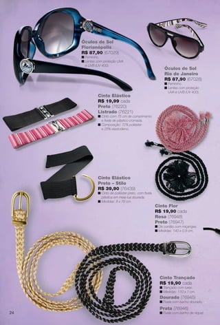 Óculos de Sol
Rio de Janeiro
R$ 87,90 (67028)
n Feminino.
n Lentes com proteção
UVA e UVB (UV 400).
Óculos de Sol
Óculos de Sol
Florianópolis
R$ 87,90 (67029)
n Feminino.
n Lentes com proteção UVA
e UVB (UV 400).
Cinto Elástico
R$ 19,99 cada
Preto (76220)
Listrado (76221)
n Cinto com 75 cm de comprimento
e fvela de plástico cromada.
n Composição: 72% poliéster
e 28% elastodieno.
Cinto Flor
R$ 19,90 cada
Rosa (76948)
Preto (76947)
n De cordão com miçangas.
n Medidas: 140 x 0,9 cm.
Dourado (76945)
n Fivela com banho dourado.
Cinto Trançado
R$ 19,90 cada
n Trançado com lurex.
n Medidas: 110 x 1 cm.
Prata (76946)
n Fivela com banho de níquel.
Cinto Elástico
Preto – Stilo
R$ 39,90 (76439)
n Cinto de poliéster preto, com fvela
plástica em meia-lua dourada.
n Medidas: 8 x 78 cm.
24
BR_ACESSORIOS_JVILLA12-13.indd 24 6/7/13 3:28 AM
PDF/X-4 ISOarizona.flow
www.arizona.com.br +55 11 3847-1977 684765_BR_JVILLA_Colheita12-13_P024.pdf - 156.0 x 230.0 mm - p?g. 24BLACK YELLOW MAGENTA CYAN
Ag?ncia: Arizona | Cliente: Arizona
Processado por arizona.flow em Fri Jun 7 03:31:35 2013
 