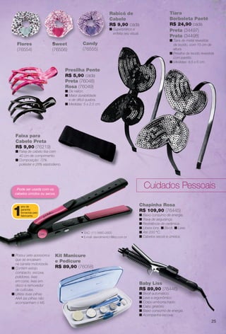 Baby Liss
R$ 89,90 (76446)
n Bivolt automático.
n Leve e ergonômico.
n Corpo emborrachado.
n Cabo giratório.
n Baixo consumo de energia.
n Acompanha escova.
Chapinha Rosa
R$ 109,90 (76445)
n Baixo consumo de energia.
n Trava de segurança.
n Resistência de cerâmica.
n Libera íons. n Bivolt. n Leve.
n Até 200 °C.
n Cabelos secos e úmidos.
Pode ser usada com os
cabelos úmidos ou secos.
Kit Manicure
e Pedicure
R$ 89,90 (76058)
• SAC: (11) 5660-2600
• E-mail: atendimento1@lizz.com.br
1
ano de
garantia
fornecida pelo
fabricante.
Faixa para
Cabelo Preta
R$ 9,90 (76219)
n Faixa de cabelo lisa com
40 cm de comprimento.
n Composição: 72%
poliéster e 28% elastodieno.
a para
Pr
Rabicó de
Cabelo
R$ 9,90 cada
n Superprático e
enfeita seu visual.
Sweet
(76556)
Flores
(76554)
Candy
(76555)
Sweet
n Possui sete acessórios
que se encaixam
na caneta motorizada.
n Contém estojo
compacto, escova,
polidores, lixas
em cone, lixas em
disco e removedor
de cutículas.
n Utiliza duas pilhas
AAA (as pilhas não
acompanham o kit).
Presilha Pente
R$ 5,90 cada
Preta (76048)
Rosa (76049)
n De náilon.
n Maior durabilidade
e de difícil quebra.
n Medidas: 5 x 2,5 cm.
Tiara
Borboleta Paetê
R$ 24,90 cada
Preta (34497)
Prata (34498)
n Tiara de metal revestida
de tecido, com 15 cm de
altura.
n Presilha de tecido revestida
com paetês.
n Medidas: 9,5 x 6 cm.
Cuidados Pessoais
25
BR_ACESSORIOS_JVILLA12-13.indd 25 6/7/13 3:28 AM
PDF/X-4 ISOarizona.flow
www.arizona.com.br +55 11 3847-1977 684765_BR_JVILLA_Colheita12-13_P025.pdf - 156.0 x 230.0 mm - p?g. 25BLACK YELLOW MAGENTA CYAN
Ag?ncia: Arizona | Cliente: Arizona
Processado por arizona.flow em Fri Jun 7 03:31:35 2013
 