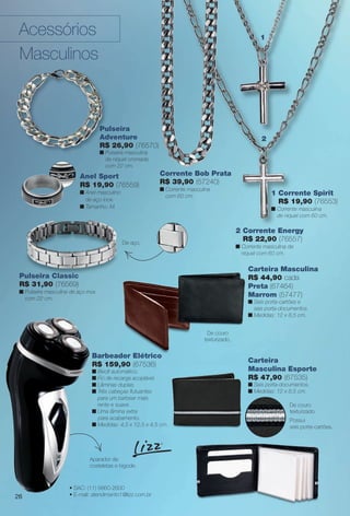 Barbeador Elétrico
R$ 159,90 (67536)
n Bivolt automático.
n Fio de recarga acoplável.
n Lâminas duplas.
n Três cabeças futuantes
para um barbear mais
rente e suave.
n Uma lâmina extra
para acabamento.
n Medidas: 4,5 x 12,5 x 4,5 cm.
Carteira
Masculina Esporte
R$ 47,90 (67535)
n Seis porta-documentos.
n Medidas: 12 x 8,5 cm.
2 Corrente Energy
R$ 22,90 (76557)
n Corrente masculina de
níquel com 60 cm.
1 Corrente Spirit
R$ 19,90 (76553)
n Corrente masculina
de níquel com 60 cm.
Carteira Masculina
R$ 44,90 cada
Preta (67464)
Marrom (57477)
n Seis porta-cartões e
seis porta-documentos.
n Medidas: 12 x 8,5 cm.
• SAC: (11) 5660-2600
• E-mail: atendimento1@lizz.com.br
Aparador de
costeletas e bigode.
Possui
seis porta-cartões.
De couro
texturizado.
2
o
m.
Pulseira Classic
R$ 31,90 (76569)
n Pulseira masculina de aço inox
com 22 cm.
Pulseira
Adventure
R$ 26,90 (76570)
n Pulseira masculina
de níquel cromada
com 22 cm.
De aço.
Pu
Classic
De couro
texturizado.
1
Corrente Bob Prata
R$ 39,90 (57240)
n Corrente masculina
com 60 cm.
Acessórios
Masculinos
Anel Sport
R$ 19,90 (76559)
n Anel masculino
de aço inox.
n Tamanho: M.
26
BR_ACESSORIOS_JVILLA12-13.indd 26 6/7/13 3:29 AM
PDF/X-4 ISOarizona.flow
www.arizona.com.br +55 11 3847-1977 684765_BR_JVILLA_Colheita12-13_P026.pdf - 156.0 x 230.0 mm - p?g. 26BLACK YELLOW MAGENTA CYAN
Ag?ncia: Arizona | Cliente: Arizona
Processado por arizona.flow em Fri Jun 7 03:31:35 2013
 